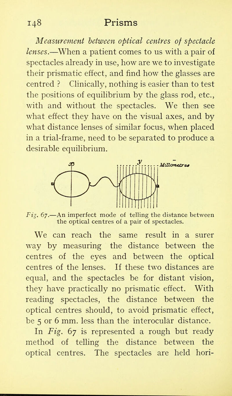 Measurement between optical centres of spectacle lenses.—When a patient comes to us with a pair of spectacles already in use, how are we to investigate their prismatic effect, and find how the glasses are centred ? Clinically, nothing is easier than to test the positions of equilibrium by the glass rod, etc., with and without the spectacles. We then see what effect they have on the visual axes, and by what distance lenses of similar focus, when placed in a trial-frame, need to be separated to produce a desirable equilibrium. Fi^. 67.—An imperfect mode of telling the distance between the optical centres of a pair of spectacles. We can reach the same result in a surer way by measuring the distance between the centres of the eyes and between the optical centres of the lenses. If these two distances are equal, and the spectacles be for distant vision, they have practically no prismatic effect. With reading spectacles, the distance between the optical centres should, to avoid prismatic effect, be 5 or 6 mm. less than the interocular distance. In Fig. 67 is represented a rough but ready miethod of telling the distance between the optical centres. The spectacles are held hori-