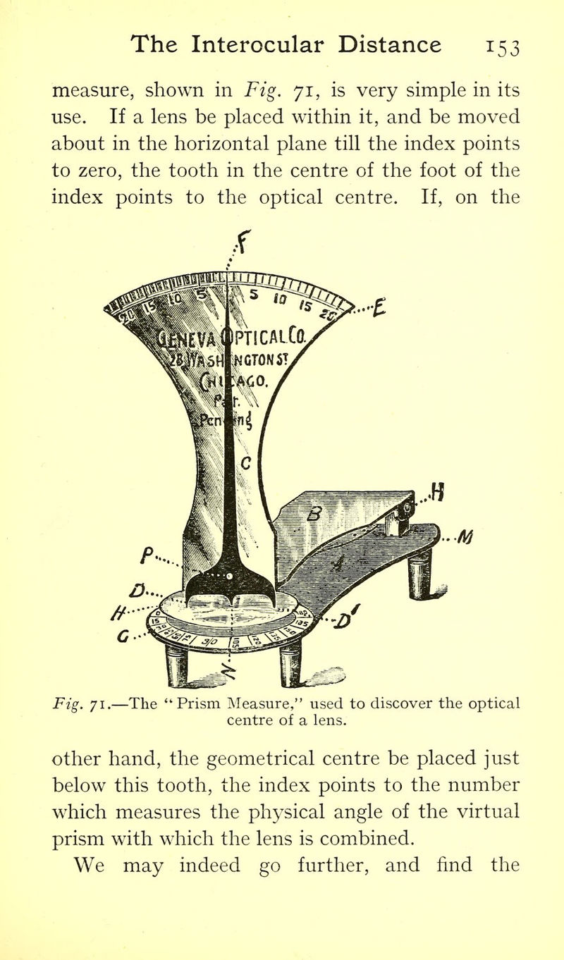 measure, shown in Fig. 71, is very simple in its use. If a lens be placed within it, and be moved about in the horizontal plane till the index points to zero, the tooth in the centre of the foot of the index points to the optical centre. If, on the Fig. 71.—The Prism Measure, used to discover the optical centre of a lens. other hand, the geometrical centre be placed just below this tooth, the index points to the number which measures the physical angle of the virtual prism with which the lens is combined. We may indeed go further, and find the