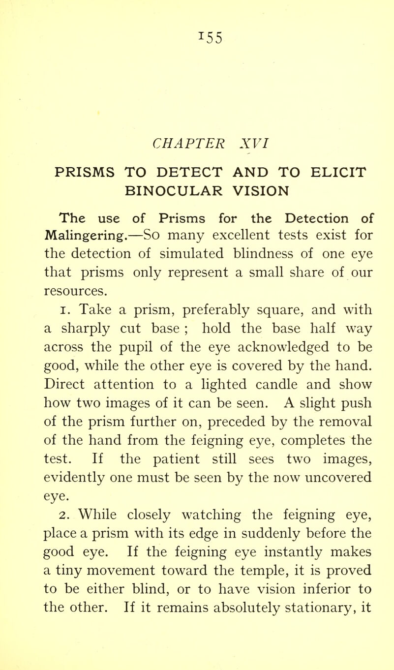 CHAPTER XVI PRISMS TO DETECT AND TO ELICIT BINOCULAR VISION The use of Prisms for the Detection of Malingering.—So many excellent tests exist for the detection of simulated blindness of one eye that prisms only represent a small share of our resources. 1. Take a prism, preferably square, and with a sharply cut base ; hold the base half way across the pupil of the eye acknowledged to be good, while the other eye is covered by the hand. Direct attention to a lighted candle and show how two images of it can be seen. A slight push of the prism further on, preceded by the removal of the hand from the feigning eye, completes the test. If the patient still sees two images, evidently one must be seen by the now uncovered eye. 2. While closely watching the feigning eye, place a prism with its edge in suddenly before the good eye. If the feigning eye instantly makes a tiny movement toward the temple, it is proved to be either blind, or to have vision inferior to the other. If it remains absolutely stationary, it