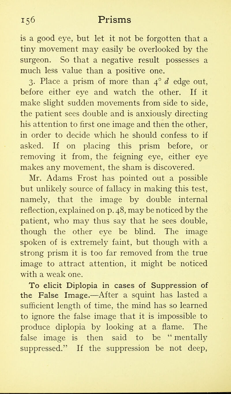 is a good eye, but let it not be forgotten that a tiny movement may easily be overlooked by the surgeon. So that a negative result possesses a much less value than a positive one. 3. Place a prism of more than 4° d edge out, before either eye and watch the other. If it make slight sudden movements from side to side, the patient sees double and is anxiously directing his attention to first one image and then the other, in order to decide which he should confess to if asked. If on placing this prism before, or removing it from, the feigning eye, either eye makes any movement, the sham is discovered. Mr. Adams Frost has pointed out a possible but unlikely source of fallacy in making this test, namely, that the image by double internal reflection, explained on p. 48, may be noticed by the patient, who may thus say that he sees double, though the other eye be blind. The image spoken of is extremely faint, but though with a strong prism it is too far removed from the true image to attract attention, it might be noticed with a weak one. To elicit Diplopia in cases of Suppression of the False Image.—After a squint has lasted a sufficient length of time, the mind has so learned to ignore the false image that it is impossible to produce diplopia by looking at a flame. The false image is then said to be  mentally suppressed. If the suppression be not deep,