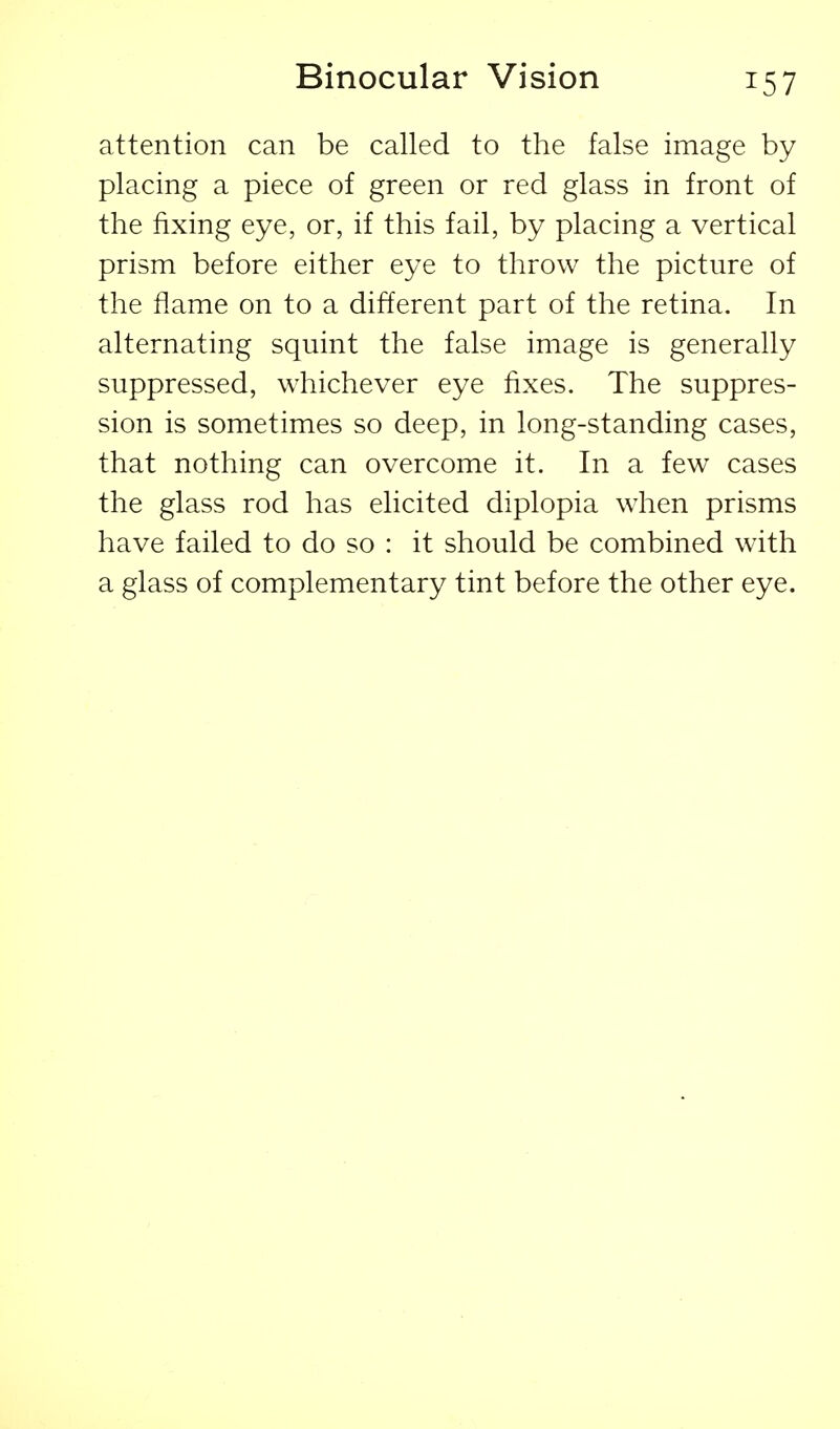 Binocular Vision attention can be called to the false image by placing a piece of green or red glass in front of the fixing eye, or, if this fail, by placing a vertical prism before either eye to throw the picture of the flame on to a different part of the retina. In alternating squint the false image is generally suppressed, whichever eye fixes. The suppres- sion is sometimes so deep, in long-standing cases, that nothing can overcome it. In a few cases the glass rod has elicited diplopia when prisms have failed to do so : it should be combined with a glass of complementary tint before the other eye.