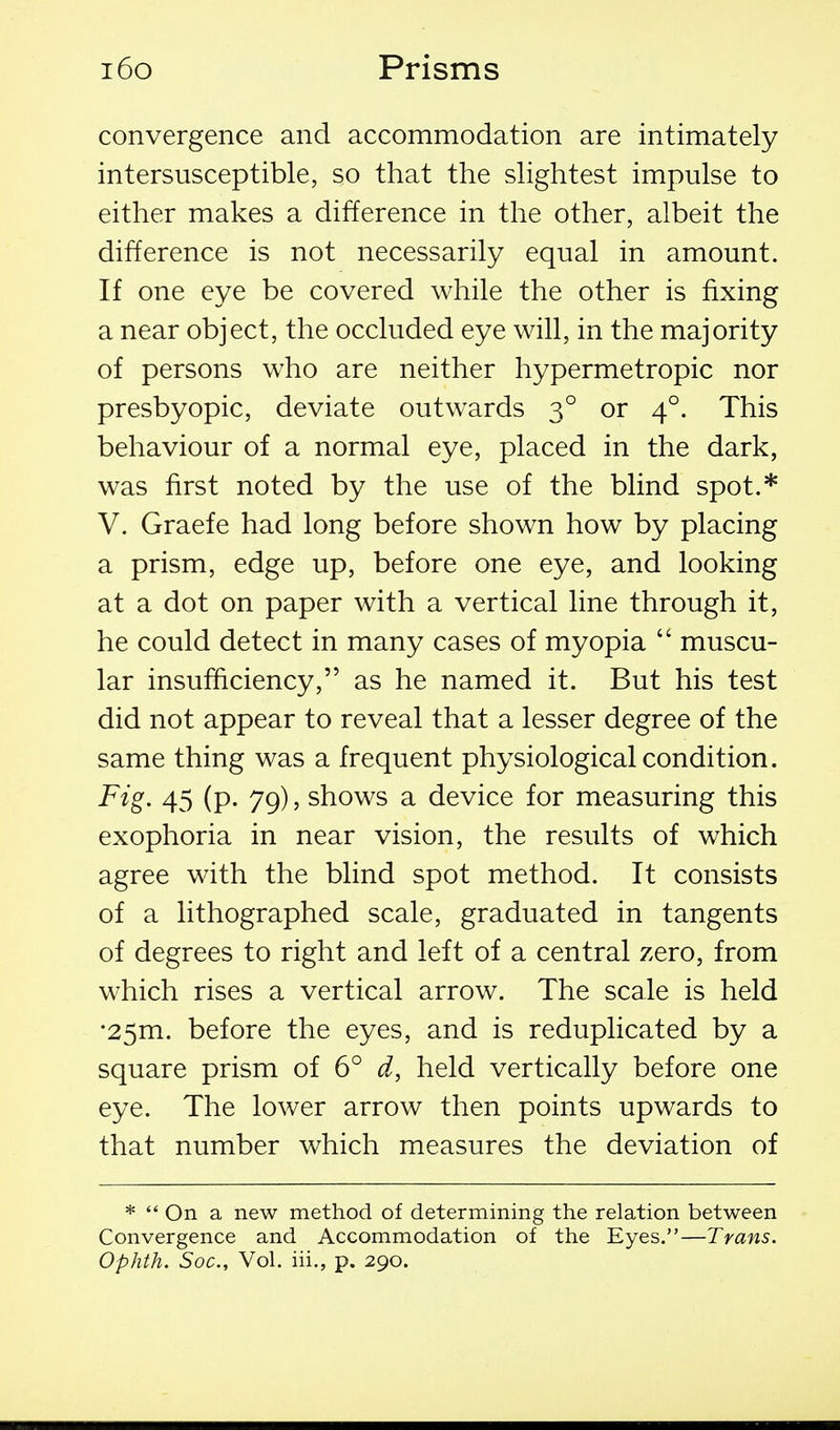 convergence and accommodation are intimately intersusceptible, so that the sHghtest impulse to either makes a difference in the other, albeit the difference is not necessarily equal in amount. If one eye be covered while the other is fixing a near object, the occluded eye will, in the majority of persons who are neither hypermetropic nor presbyopic, deviate outwards 3° or 4°. This behaviour of a normal eye, placed in the dark, was first noted by the use of the blind spot.* V. Graefe had long before shown how by placing a prism, edge up, before one eye, and looking at a dot on paper with a vertical line through it, he could detect in many cases of myopia  muscu- lar insufficiency, as he named it. But his test did not appear to reveal that a lesser degree of the same thing was a frequent physiological condition. Fig. 45 (p. 79), shows a device for measuring this exophoria in near vision, the results of which agree with the blind spot method. It consists of a lithographed scale, graduated in tangents of degrees to right and left of a central zero, from which rises a vertical arrow. The scale is held •25m. before the eyes, and is reduplicated by a square prism of 6° d, held vertically before one eye. The lower arrow then points upwards to that number which measures the deviation of *  On a new method of determining the relation between Convergence and Accommodation of the Eyes.—Trans. Ophth. Soc, Vol. iii., p. 290.