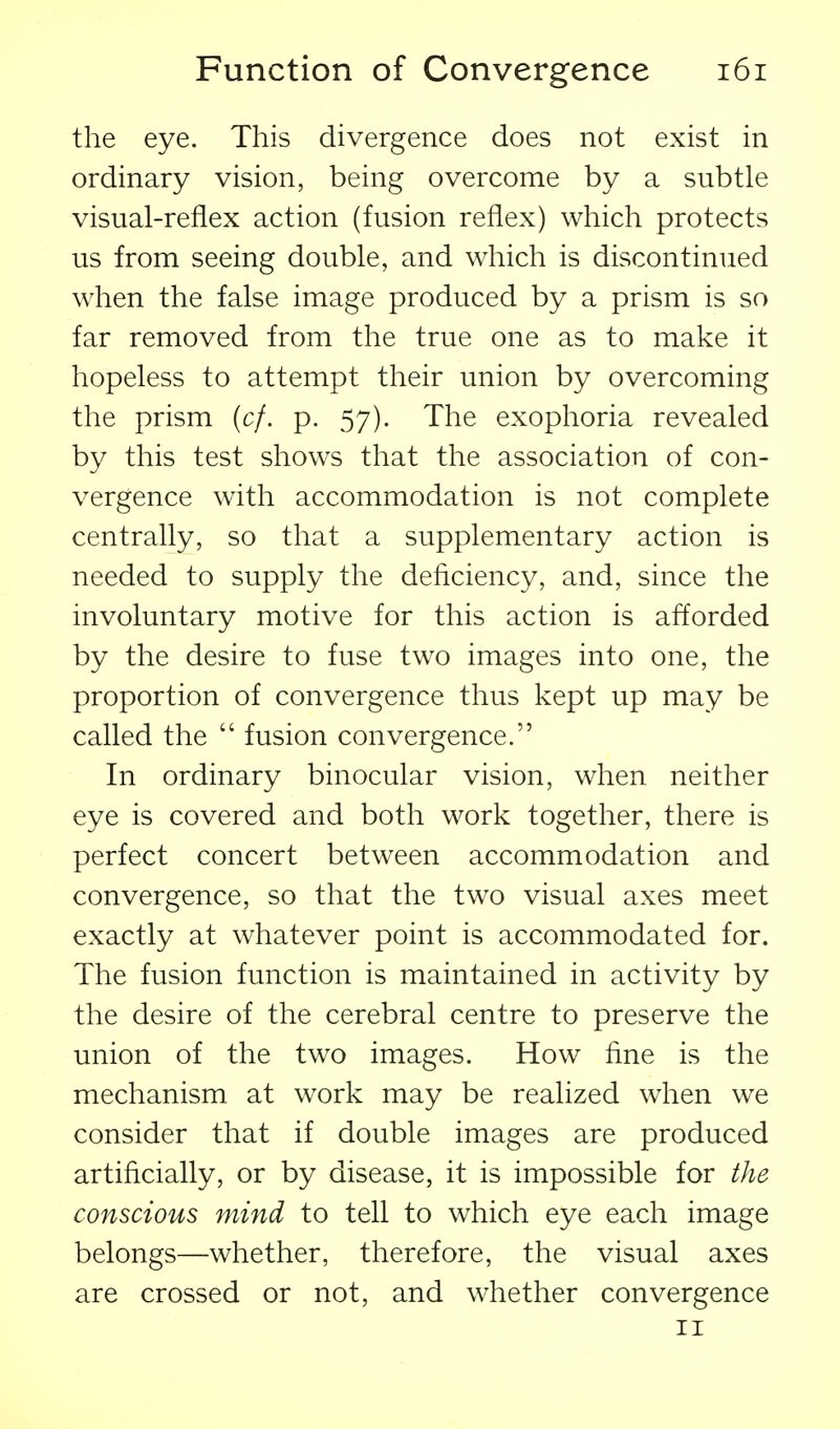 the eye. This divergence does not exist in ordinary vision, being overcome by a subtle visual-reflex action (fusion reflex) which protects us from seeing double, and which is discontinued when the false image produced by a prism is so far removed from the true one as to make it hopeless to attempt their union by overcoming the prism {cf. p. 57). The exophoria revealed by this test shows that the association of con- vergence with accommodation is not complete centrally, so that a supplementary action is needed to supply the deficiency, and, since the involuntary motive for this action is afforded by the desire to fuse two images into one, the proportion of convergence thus kept up may be called the  fusion convergence. In ordinary binocular vision, when neither eye is covered and both work together, there is perfect concert between accommodation and convergence, so that the two visual axes meet exactly at whatever point is accommodated for. The fusion function is maintained in activity by the desire of the cerebral centre to preserve the union of the two images. How fine is the mechanism at work may be realized when we consider that if double images are produced artificially, or by disease, it is impossible for the conscious mind to tell to which eye each image belongs—whether, therefore, the visual axes are crossed or not, and whether convergence II