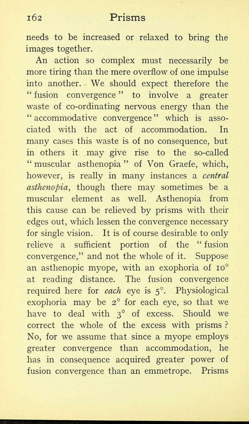 needs to be increased or relaxed to bring the images together. An action so complex must necessarily be more tiring than the mere overflow of one impulse into another. We should expect therefore the  fusion convergence to involve a greater waste of co-ordinating nervous energy than the accommodative convergence which is asso- ciated with the act of accommodation. In many cases this waste is of no consequence, but in others it may give rise to the so-called  muscular asthenopia  of Von Graefe, which, however, is really in many instances a central asthenopia, though there may sometimes be a muscular element as well. Asthenopia from this cause can be relieved by prisms with their edges out, which lessen the convergence necessary for single vision. It is of course desirable to only relieve a sufficient portion of the  fusion convergence, and not the whole of it. Suppose an asthenopic myope, with an exophoria of io° at reading distance. The fusion convergence required here for each eye is 5°. Physiological exophoria may be 2° for each eye, so that we have to deal with 3° of excess. Should we correct the whole of the excess with prisms ? No, for we assume that since a myope employs greater convergence than accommodation, he has in consequence acquired greater power of fusion convergence than an emmetrope. Prisms