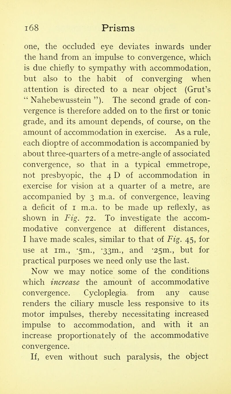 one, the occluded eye deviates inwards under the hand from an impulse to convergence, which is due chiefly to sympathy with accommodation, but also to the habit of converging when attention is directed to a near object (Grut's  Nahebewusstein ). The second grade of con- vergence is therefore added on to the first or tonic grade, and its amount depends, of course, on the amount of accommodation in exercise. As a rule, each dioptre of accommodation is accompanied by about three-quarters of a metre-angle of associated convergence, so that in a typical emmetrope, not presbyopic, the 4 D of accommodation in exercise for vision at a quarter of a metre, are accompanied by 3 m.a. of convergence, leaving a deficit of i m.a. to be made up reflexly, as shown in Fig. 72. To investigate the accom- modative convergence at different distances, I have made scales, similar to that of Fig. 45, for use at im., •5m., 'SSm., and •25m., but for practical purposes we need only use the last. Now we may notice some of the conditions which increase the amount of accommodative convergence. Cycloplegia from any cause renders the ciliary muscle less responsive to its motor impulses, thereby necessitating increased impulse to accommodation, and with it an increase proportionately of the accommodative convergence. If, even without such paralysis, the object