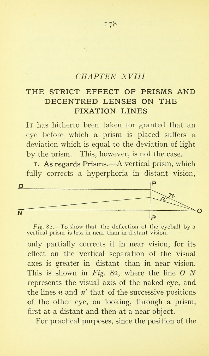 CHAPTER XVIII THE STRICT EFFECT OF PRISMS AND DECENTRED LENSES ON THE FIXATION LINES It has hitherto been taken for granted that an eye before which a prism is placed suffers a deviation which is equal to the deviation of light by the prism. This, however, is not the case. I. As regards Prisms.—A vertical prism, which fully corrects a hyperphoria in distant vision, D P hi P Fig. 82.—To show that the deflection of the eyeball by a vertical prism is less in near than in distant vision. only partially corrects it in near vision, for its effect on the vertical separation of the visual axes is greater in distant than in near vision. This is shown in Fig. 82, where the line 0 N represents the visual axis of the naked eye, and the lines n and that of the successive positions of the other eye, on looking, through a prism, first at a distant and then at a near object. For practical purposes, since the position of the