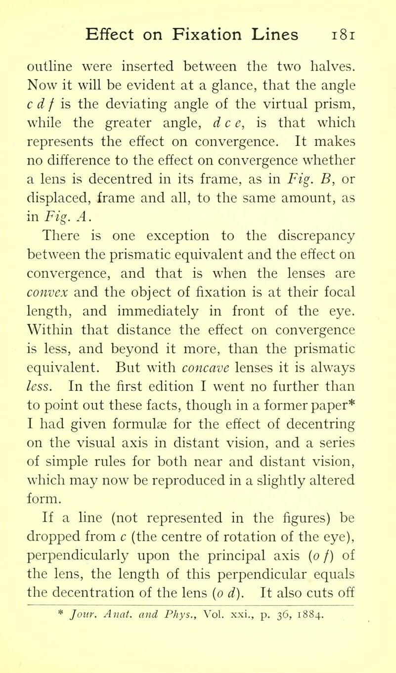 outline were inserted between the two halves. Now it will be evident at a glance, that the angle c d f is the deviating angle of the virtual prism, while the greater angle, dee, is that which represents the effect on convergence. It makes no difference to the effect on convergence whether a lens is decentred in its frame, as in Fig. B, or displaced, frame and all, to the same amount, as in Fig. A. There is one exception to the discrepancy between the prismatic equivalent and the effect on convergence, and that is when the lenses are convex and the object of fixation is at their focal length, and immediately in front of the eye. Within that distance the effect on convergence is less, and beyond it more, than the prismatic equivalent. But with concave lenses it is always less. In the first edition I went no further than to point out these facts, though in a former paper* I had given formulae for the effect of decentring on the visual axis in distant vision, and a series of simple rules for both near and distant vision, which may now be reproduced in a slightly altered form. If a line (not represented in the figures) be dropped from c (the centre of rotation of the eye), perpendicularly upon the principal axis {o f) of the lens, the length of this perpendicular equals the decentration of the lens [o d). It also cuts off * Jour. Auat. and Phys., Vol. xxi., p. 36, 1884.