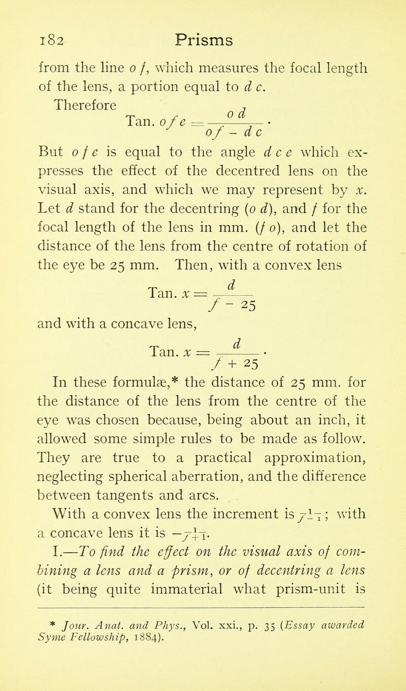 from the line o /, which measures the focal length of the lens, a portion equal to d c. Therefore , Ian. 0f e of - d c But 0 f e is equal to the angle dee which ex- presses the effect of the decentred lens on the visual axis, and which we may represent by x. Let d stand for the decentring {o d), and / for the focal length of the lens in mm. (/ o), and let the distance of the lens from the centre of rotation of the eye be 25 mm. Then, with a convex lens rj-K d Tan. X = ~ / - 25 and with a concave lens, Tan. X / + 25 In these formulae,* the distance of 25 mm. for the distance of the lens from the centre of the eye was chosen because, being about an inch, it allowed some simple rules to be made as follow. They are true to a practical approximation, neglecting spherical aberration, and the difference between tangents and arcs. With a convex lens the increment is jrl- ; with a concave lens it is —7+1. I.—To find the effect on the visual axis of com- bining a lens and a prism, or of decentring a lens (it being quite immaterial what prism-unit is * Jour. Anat. and PJiys., Vol. xxi., p. 35 {Essay awarded Syme Fellowship, 1884).