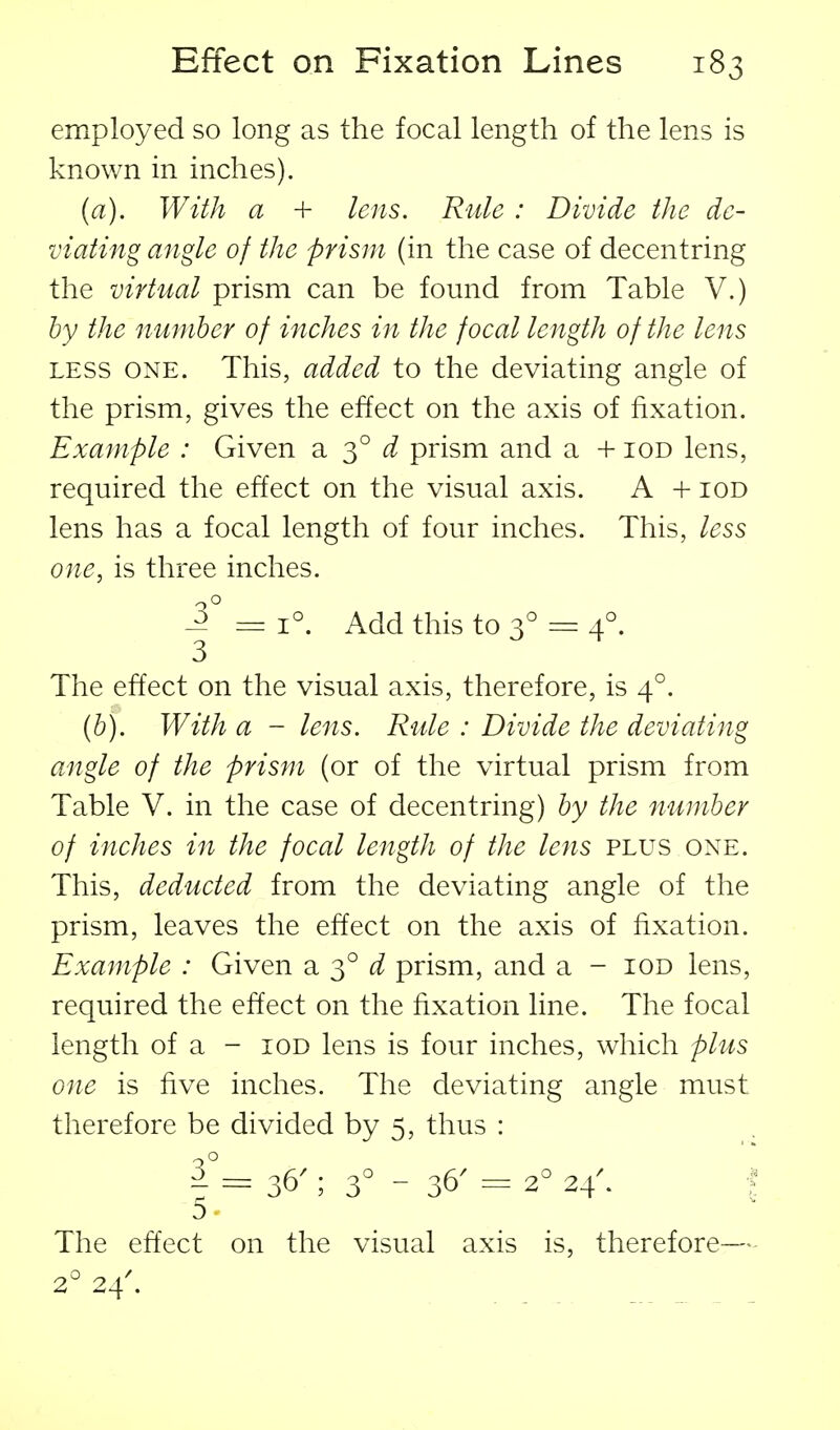 employed so long as the focal length of the lens is known in inches). (a). With a + lens. Rule : Divide the de- viating angle of the prism (in the case of decentring the virtual prism can be found from Table V.) by the number of inches in the focal length of the lens LESS ONE. This, added to the deviating angle of the prism, gives the effect on the axis of fixation. Example : Given a 3° prism and a + iod lens, required the effect on the visual axis. A + iod lens has a focal length of four inches. This, less one, is three inches. ^° = 1°. Add this to 3° = 4°. The effect on the visual axis, therefore, is 4°. {b). With a - lens. Rule : Divide the deviating angle of the prism (or of the virtual prism from Table V. in the case of decentring) by the number of inches in the focal length of the lens plus one. This, deducted from the deviating angle of the prism, leaves the effect on the axis of fixation. Example : Given a 3° ^^ prism, and a - iod lens, required the effect on the fixation line. The focal length of a - iod lens is four inches, which plus one is five inches. The deviating angle must therefore be divided by 5, thus : 36'; 3° - 36' - 2^ 24^ ■? The effect on the visual axis is, therefore— 2° 24'.