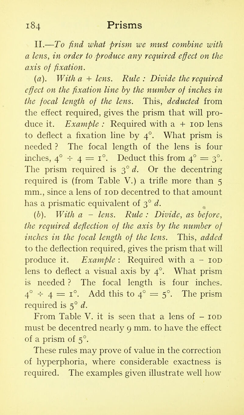 II.—To find what prism we must combine with a lens, in order to produce any required effect on the axis of fixation. (a) . With a + lens. Rule : Divide the required effect on the fixation line by the number of inches in the focal length of the lens. This, deducted from the effect required, gives the prism that will pro- duce it. Example : Required with a + iod lens to deflect a fixation line by 4°. What prism is needed ? The focal length of the lens is four inches, 4° -^ 4 = 1°. Deduct this from 4° = 3°. The prism required is 3° d. Or the decentring required is (from Table V.) a trifle more than 5 mm., since a lens of iod decentred to that amount has a prismatic equivalent of 3° d. (b) . With a - lens. Rule : Divide, as before, the required deflection of the axis by the number of inches in the focal length of the lens. This, added to the deflection required, gives the prism that will produce it. Example : Required with a - iod lens to deflect a visual axis by 4°. What prism is needed ? The focal length is four inches. 4° -^ 4 = 1°. Add this to 4° = 5°. The prism required is 5° d. From Table V. it is seen that a lens of - iod must be decentred nearly 9 mm. to have the effect of a prism of 5°. These rules may prove of value in the correction of hyperphoria, where considerable exactness is required. The examples given illustrate well how