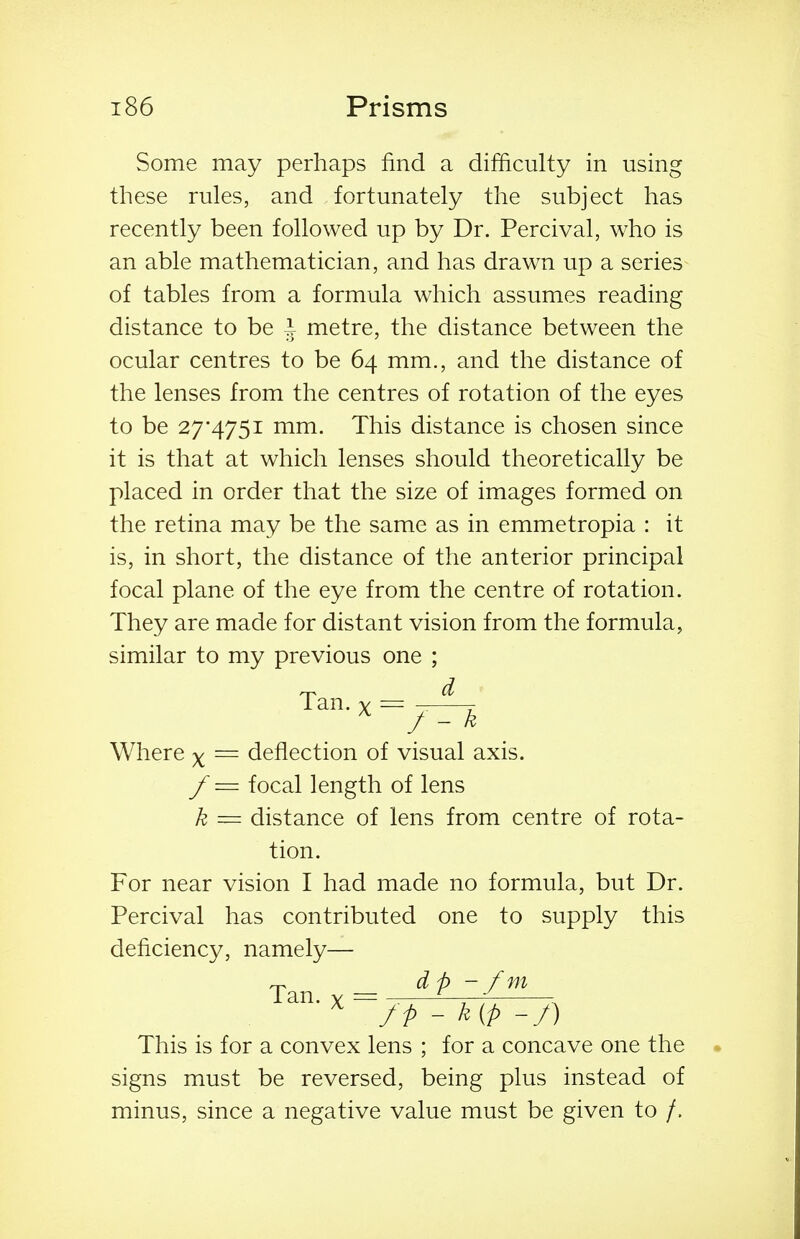 Some may perhaps find a difficulty in using tliese rules, and fortunately the subject has recently been followed up by Dr. Percival, who is an able mathematician, and has drawn up a series of tables from a formula which assumes reading distance to be I metre, the distance between the ocular centres to be 64 mm., and the distance of the lenses from the centres of rotation of the eyes to be 27*4751 mm. This distance is chosen since it is that at which lenses should theoretically be placed in order that the size of images formed on the retina may be the same as in emmetropia : it is, in short, the distance of the anterior principal focal plane of the eye from the centre of rotation. They are made for distant vision from the formula, similar to my previous one ; Tan. y = Where ^ = deflection of visual axis. f = focal length of lens k = distance of lens from centre of rota- tion. For near vision I had made no formula, but Dr. Percival has contributed one to supply this deficiency, namely— Tan...- dp-/'^' X /p - k(p -/) This is for a convex lens ; for a concave one the signs must be reversed, being plus instead of minus, since a negative value must be given to /.