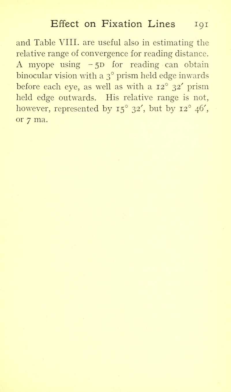 and Table VIII. are useful also in estimating the relative range of convergence for reading distance. A myope using - 5D for reading can obtain binocular vision with a 3° prism held edge inwards before each eye, as well as with a 12° 32' prism held edge outwards. His relative range is not, however, represented by 15° 32^ but by 12° 46^ or 7 ma.