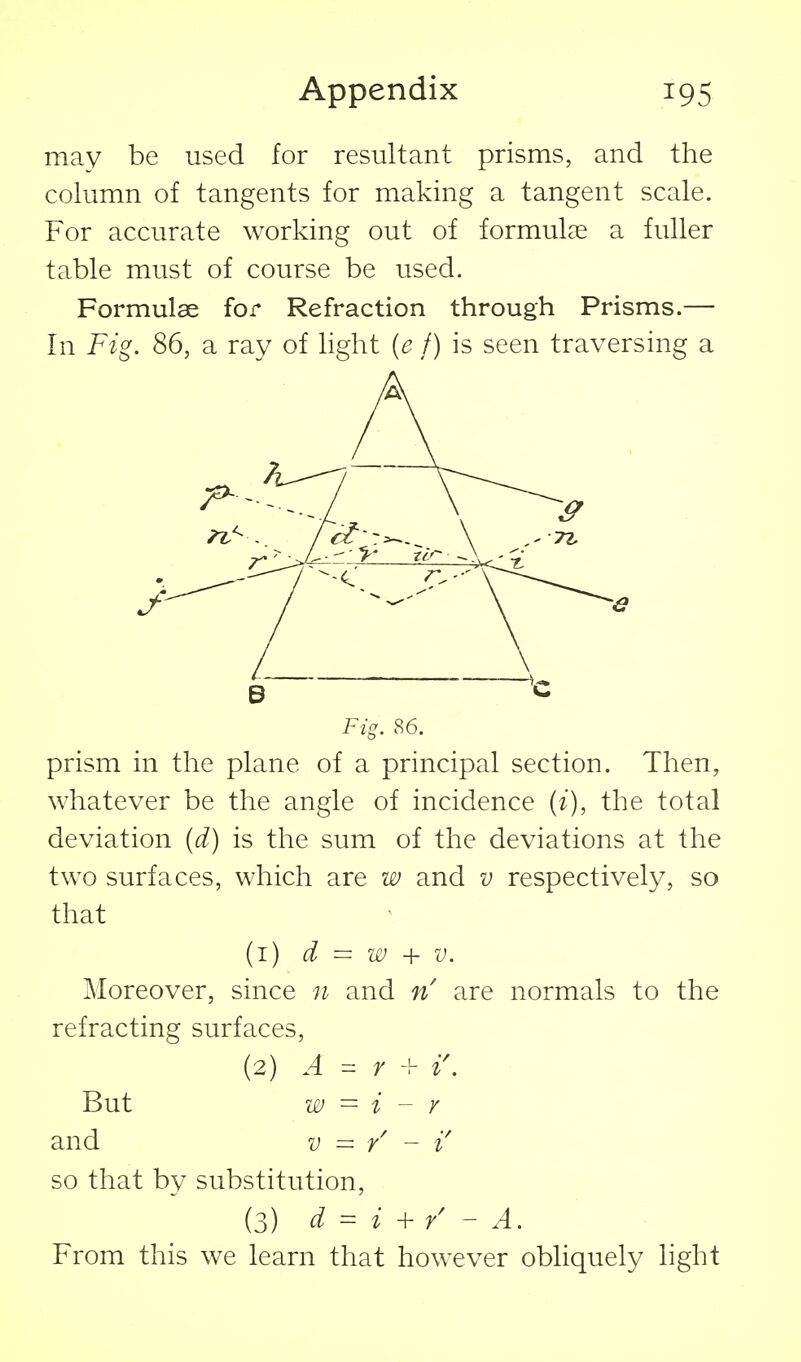 may be used for resultant prisms, and the column of tangents for making a tangent scale. For accurate working out of formulae a fuller table must of course be used. Formulae for Refraction through Prisms.— In Fig. 86, a ray of Hght (e f) is seen traversing a B C Fig. 86. prism in the plane of a principal section. Then, whatever be the angle of incidence (z), the total deviation {d) is the sum of the deviations at the two surfaces, which are w and v respectively, so that (1) d = w + V. Moreover, since n and n are normals to the refracting surfaces, (2) A ^ r -V i\ But w = i - r and V = r' ~ i so that by substitution, (3) d = i + / - A. From this we learn that however obliquely hght