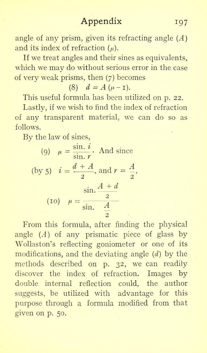 angle of any prism, given its refracting angle (A) and its index of refraction (^i). If we treat angles and their sines as equivalents, which we may do without serious error in the case of very w^eak prisms, then (7) becomes (8) d=:A(i^-i). This useful formula has been utilized on p. 22. Lastly, if we wish to find the index of refraction of any transparent material, we can do so as follows. By the law of sines, / X sin. i A J • (q) a = • And smce sm. r (by 5) I - , and r = sm. 2 A + d (10) sin. ^ 2 From this formula, after finding the physical angle (A) of any prismatic piece of glass by Wollaston's reflecting goniometer or one of its modifications, and the deviating angle (d) by the methods described on p. 32, we can readily discover the index of refraction. Images by double internal reflection could, the author suggests, be utilized with advantage for this purpose through a formula modified from that given on p. 50.