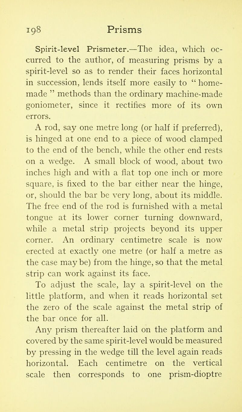 Spirit-level Prismeter.—The idea, which oc- curred to the author, of measuring prisms by a spirit-level so as to render their faces horizontal in succession, lends itself more easily to  home- made  methods than the ordinary machine-made goniometer, since it rectifies more of its own errors. A rod, say one metre long (or half if preferred), is hinged at one end to a piece of wood clamped to the end of the bench, while the other end rests on a wedge. A small block of wood, about two inches high and with a flat top one inch or more square, is fixed to the bar either near the hinge, or, should the bar be very long, about its middle. The free end of the rod is furnished with a metal tongue at its lower corner turning downward, while a metal strip projects beyond its upper corner. An ordinary centimetre scale is now erected at exactly one metre (or half a metre as the case maybe) from the hinge, so that the metal strip can work against its face. To adjust the scale, lay a spirit-level on the little platform, and when it reads horizontal set the zero of the scale against the metal strip of the bar once for all. Any prism thereafter laid on the platform and covered by the same spirit-level would be measured by pressing in the wedge till the level again reads horizontal. Each centimetre on the vertical scale then corresponds to one prism-dioptre