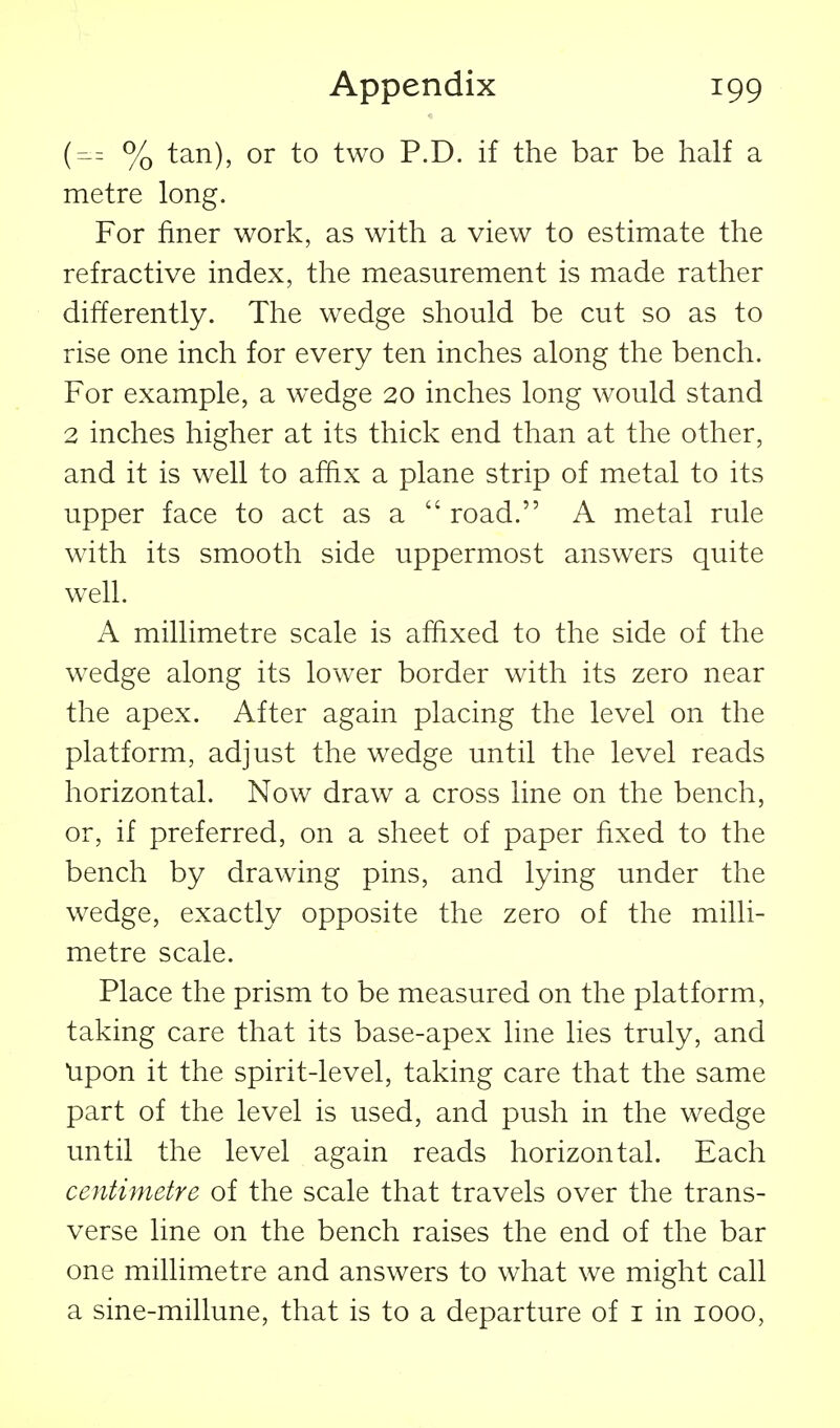 {^z % tan), or to two P.D. if the bar be half a metre long. For finer work, as with a view to estimate the refractive index, the measurement is made rather differently. The wedge should be cut so as to rise one inch for every ten inches along the bench. For example, a wedge 20 inches long would stand 2 inches higher at its thick end than at the other, and it is well to affix a plane strip of metal to its upper face to act as a  road. A metal rule with its smooth side uppermost answers quite well. A millimetre scale is affixed to the side of the wedge along its lower border with its zero near the apex. After again placing the level on the platform, adjust the wedge until the level reads horizontal. Now draw a cross line on the bench, or, if preferred, on a sheet of paper fixed to the bench by drawing pins, and lying under the wedge, exactly opposite the zero of the milli- metre scale. Place the prism to be measured on the platform, taking care that its base-apex line lies truly, and Upon it the spirit-level, taking care that the same part of the level is used, and push in the wedge until the level again reads horizontal. Each centimetre of the scale that travels over the trans- verse line on the bench raises the end of the bar one millimetre and answers to what we might call a sine-millune, that is to a departure of i in 1000,