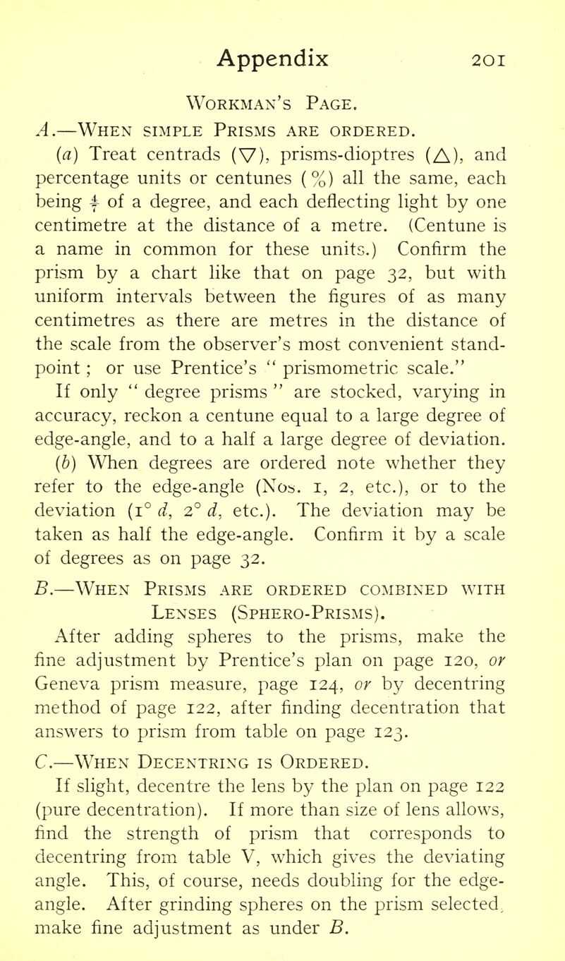 Workman's Page. A. —When simple Prisms are ordered. (a) Treat centrads (V), prisms-dioptres (A), and percentage units or centunes (%) all the same, each being 4 of a degree, and each deflecting light by one centimetre at the distance of a metre. (Centune is a name in common for these units.) Confirm the prism by a chart like that on page 32, but with uniform intervals between the figures of as many centimetres as there are metres in the distance of the scale from the observer's most convenient stand- point ; or use Prentice's  prismometric scale. If only  degree prisms  are stocked, varying in accuracy, reckon a centune equal to a large degree of edge-angle, and to a half a large degree of deviation. (b) When degrees are ordered note whether they refer to the edge-angle (Nos. i, 2, etc.), or to the deviation (1° d, 2° d, etc.). The deviation may be taken as half the edge-angle. Confirm it by a scale of degrees as on page 32. B. —When Prisms are ordered combined \vith Lenses (Sphero-Prisms). After adding spheres to the prisms, make the fine adjustment by Prentice's plan on page 120, or Geneva prism measure, page 124, or by decentring method of page 122, after finding decentration that answers to prism from table on page 123. C. —When Decentring is Ordered. If slight, decentre the lens by the plan on page 122 (pure decentration). If more than size of lens allows, find the strength of prism that corresponds to decentring from table V, which gives the deviating angle. This, of course, needs doubling for the edge- angle. After grinding spheres on the prism selected, make fine adjustment as under B.