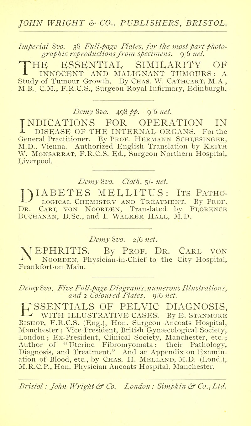 Imperial Sz'c. 38 Full-page Plates, for the most part photo- graphic reproductions from specimens. 96 net. THE ESSENTIAL SIMILARITY OF INNOCENT AND MALIGNANT TUMOURS: A Study of Tumour Growth. By Chas. W. CaThcarT, M.A , M.B., CM., F.R.C.S., Surgeon Royal Infirmary, Edinburgh. Demy 8z'c. 498 pp. 9 6 net. INDICATIONS FOR OPERATION IN 1 DISEASE OF THE INTERNAL ORGANS. For the General Practitioner. By Prof. Hermann Schi^esinger, M.D., Vienna. Authorized English Translation by KeiTh W. MoNSARRAT, F.R.C.vS. Ed., vSurgeon Northern Hospital, Liverpool. Demy ^vo. Cloth, 5/- net. DIABETES MEELITUS: Its Patho- 1.0GICA1, Chemistry and Treatment. By Prof. Dr. Cari. von Noorden, Translated by F1.0RENCE Buchanan, D.Sc, and I. Wai^ker Hai^i., M.D. Demy ^vo. 2/6 net. NEPHRITIS. By Prof. Dr. Carl von Noorden, Physician-in-Chief to the City Hospital, Frankfort-on-Main. Demy Sz'c. Five Full-page Diagra^ns, numerous Ulustrations, ajid 2 Coloured Plates. 9/6 net. PSSENTIALS OF PELVIC DIAGNOSIS, WITH ILLUSTRATIVE CASES. By E. Stanmore Bishop, F.R.C.S. (Eng.), Hon. Surgeon Ancoats Hospital, Manchester ; Vice-President, British G3aifEcological Society, London ; Ex-President, Clinical Society, Manchester, etc. ; Author of  Uterine Fibroniyomata: their Pathology, Diagnosis, and Treatment. And an Appendix on Examin- ation of Blood, etc., by Chas. H. Meli^and, M.D. (Lond.), M.R.C.P., Hon. Physician Ancoats Hospital, Manchester. Bristol: John Wright & Co. London: Simpkin & Co., Ltd.