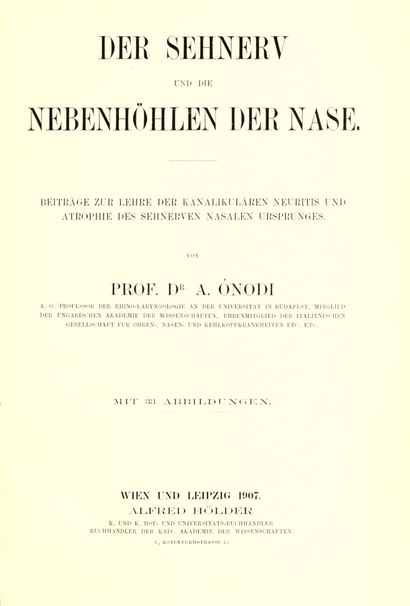 DER SEHNERV UND DIE BEITRÄGE ZUE LEHRE DER K AN ALI KULÄREN NEURITIS I NU ATROPHIE DES SEHNERVEN NASALEN URSPRUNGES. VON PROF. Dß A. ÖNODI A. 0. PROFESSOR DEE RHINO-LARYNGOLOGIE AN DHU UNIVERSITÄT IN BUDAPEST, MITGLIED DER UNGARISCHEN AKADEMIE DER WISSENSCHAFTEN, EHRENMITGLIED DER IT ALIENISCHEN GESELLSCHAFT FÜR OHREN-, NASEN- UND KEHLKOPFKRANKHEITEN ETC. ETC. m it Ai!i:i ui > i • x< . i: x. WIEN UND LEIPZIG 1007. ALFRED HOLDER K. UND K. HOF- UND UNIVERSITÄTS-BUCH HÄNDLER BUCHHÄNDLER DER K AIS. AKADEMIE DER WISSENSCHAFTEN. I., ROfENTURMSTRASSE 13.