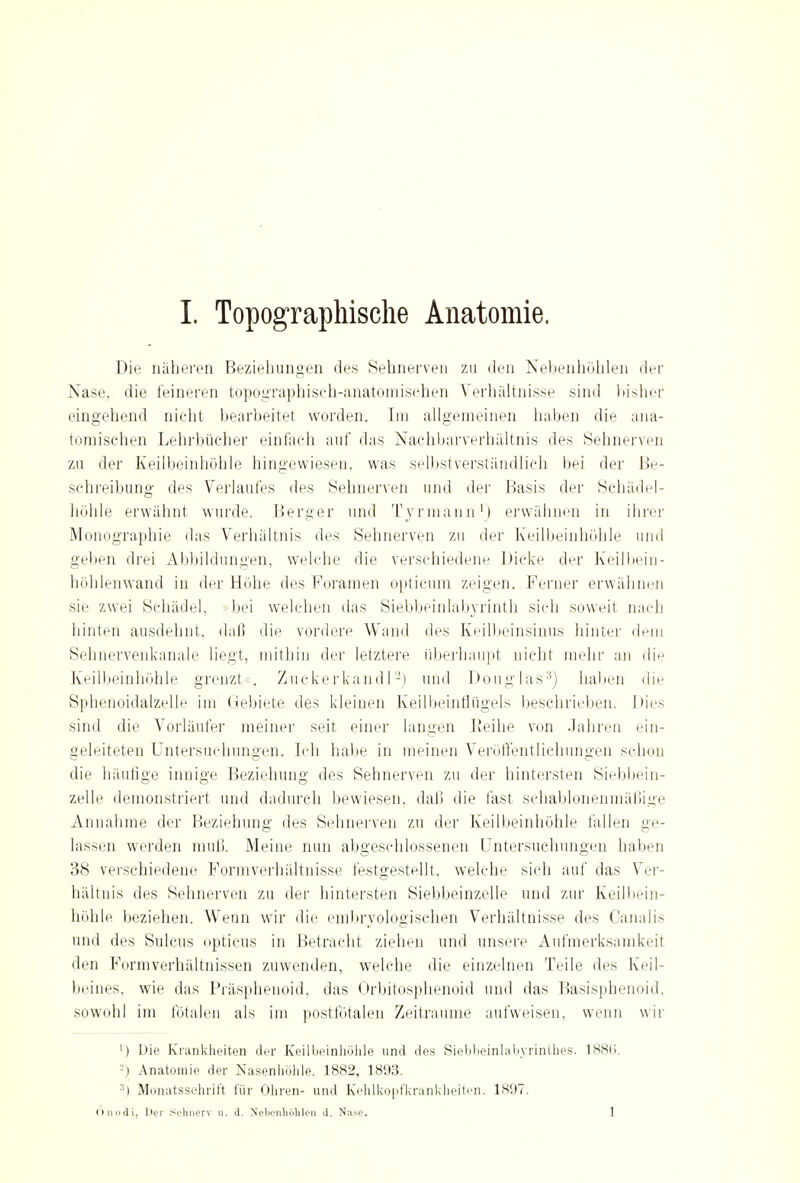 Die näheren Beziehungen des Sehnerven zu den Nebenhöhlen der Nase, die feineren topographisch-anatomischen Verhältnisse sind bisher eingehend nicht bearbeitet worden. Im allgemeinen haben die ana- tomischen Lehrbücher einfach auf das Nachbarverhältnis des Sehnerven zu der Keilbeinhöhle hingewiesen, was selbstverständlich bei der Be- schreibung des Verlaufes des Sehnerven und der Basis der Schädel- hohle erwähnt wurde. Berger und Tyrmann1) erwähnen in ihrer Monographie das Verhältnis des Sehnerven zu der Keilbeinhöhle und geben drei Abbildungen, welche die verschiedene Dicke der Keilbein- höhlenwand in der Höhe des Foramen opticum zeigen. Ferner erwähnen sie zwei Schädel, bei welchen das Siebbeinlabyrinth sich soweit nach hinten ausdehnt, daß die vordere Wand des Keilbeinsinus hinter dein Sehnervenkanale liegt, mithin der letztere überhaupt nicht mehr an die Keilbeinhöhle grenzt«. Zuckerkand!-) und Donglas3) haben die Sphenoidalzelle im Gebiete des kleinen Keilbeinflügels beschrieben. Dies sind die Vorläufer meiner seit einer langen Reihe von Jahren ein- geleiteten Untersuchungen. Ich habe in meinen Veröffentlichungen schon die häufige innige Beziehung des Sehnerven zu der hintersten Siebbein- zelle demonstriert und dadurch bewiesen, daß die fast schablonenmäßige Anna! niic der Beziehung' des Sehnerven zu der Keilbeinhöhle lallen ge- lassen werden muß. Meine nun abgeschlossenen Untersuchungen haben 38 verschiedene Formverhältnisse festgestellt, welche sich auf das Ver- hältnis des Sehnerven zu der hintersten Siebbeinzelle und zur Keilbein- höhle beziehen. Wenn wir die embryologischen Verhältnisse des Canalis und des Sillens opticus in Betracht ziehen und unsere Aufmerksamkeit den Formverhältnissen zuwenden, welche die einzelnen Teile des Keil- beines, wie das Präsphenoid, das Orbitosphenoid und das Basisphenoid, sowohl im fötalen als im postfötalen Zeiträume aufweisen, wenn wir l) Die Krankheiten der Keilbeinhölile und des Siebbeinlabyrinthes. 188(>. -) Anatomie der Nasenhöhle. 1882, 1893. 3) Monatsschrift für Ohren- und Kehlkopfkrankheiten. 1897. Onodi, Der Sehnerv u. d. Nebenhöhlen d. N:ise. I