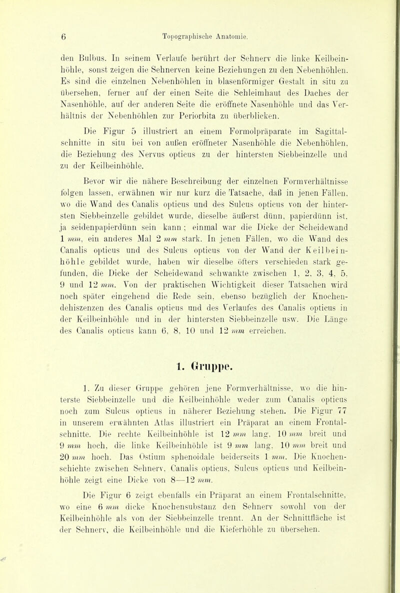 den Bulbus. Iii seinem Verlaufe berührt der Sehnerv die linke Keilbein- höhle, sonst zeigen die Sehnerven keine Beziehungen zu den Nebenhöhlen. Es sind die einzelnen Nebenhöhlen in blasenförmiger Gestalt in situ zu übersehen, ferner auf der einen Seite die Schleimhaut des Daches der Nasenhöhle, auf der anderen Seite die eröffnete Nasenhöhle und das Ver- hältnis der Nebenhöhlen zur Periorbita zu überblicken. Die Figur 5 illustriert an einem Formolpräparate im Sagittal- schnitte in situ bei von außen eröffneter Nasenhöhle die Nebenhöhlen, die Beziehung des Nervus opticus zu der hintersten Siebbeinzelle und zu der Keilbeinhöhle. Bevor wir die nähere Beschreibung der einzelnen Formverhältnisse folgen lassen, erwähnen wir nur kurz die Tatsache, daß in jenen Fällen, wo die Wand des Canalis opticus und des Sulcus opticus von der hinter- sten Siebbeinzelle gebildet wurde, dieselbe äußerst dünn, papierdünn ist. ja seidenpapierdünn sein kann ; einmal war die Dicke der Scheidewand 1 mm, ein anderes Mal 2 mm stark. In jenen Fällen, wo die Wand des Canalis opticus und des Sulcus opticus von der Wand der Keilbein- höhle gebildet wurde, haben wir dieselbe öfters verschieden stark ge- funden, die Dicke der Scheidewand sehwankte zwischen 1, 2, 3, 4. 5. 9 und 12 mm. Von der praktischen Wichtigkeit dieser Tatsachen wird noch später eingehend die Rede sein, ebenso bezüglich der Knochen- dehiszenzen des Canalis opticus und des Verlaufes des Canalis opticus in der Keilbeinhöhle und in der hintersten Siebbeinzelle usw. Die Länge des Canalis opticus kann 6, 8, 10 und 12 mm erreichen. 1. Gruppe. 1. Zu dieser Gruppe gehören jene Formverhältnisse, wo die hin- terste Siebbeinzelle und die Keilbeinhöhle weder zum Canalis opticus noch zum Sulcus opticus in näherer Beziehung stehen. Die Figur 77 in unserem erwähnten Atlas illustriert ein Präparat an einem Frontal- schnitte. Die rechte Keilbeinhöhle ist 12 mm lang. 10 mm breit und 9 mm hoch, die linke Keilbeinhöhle ist 9 mm lang. 10 mm breit und 20 mm hoch. Das Ostium sphenoidale beiderseits 1 mm. Die Knochen- schichte zwischen Sehnerv, Canalis opticus, Sulcus opticus und Keilbein- höhle zeigt eine Dicke von 8—12 mm. Die Figur 6 zeigt ebenfalls ein Präparat an einem Frontalschnitte, wo eine 6 mm dicke Knochensubstanz den Sehnerv sowohl von der Keilbeinhöhle als von der Siebbeinzelle trennt. An der Schnittfläche ist der Sehnerv, die Keilbein höhle und die Kieferhöhle zu übersehen.