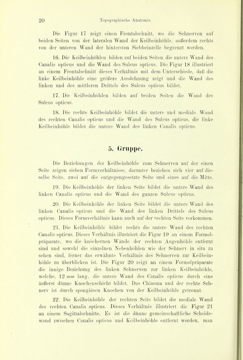 Die Figur 17 zeigt einen Frontalschnitt, wo die Sehnerven auf beiden Seiten von der lateralen Wand der Keilbeinhöhle, außerdem rechts von der unteren Wand der hintersten Siebbeinzelle begrenzt werden. 16. Die Keilbeinhöhlei] bilden auf beiden Seiten die untere Wand des Canalis opticus und die Wand des Suleus opticus. Die Figur 18 illustriert an einem Frontalschnitt dieses Verhältnis mit dem Unterschiede, daß die linke Keilbeinhöhle eine größere Ausdehnung zeigt und die Wand des linken und des mittleren Drittels des Suleus opticus bildet, 17. Die Keilbeinhöhlen bilden auf beiden Seiten die Wand des Suleus opticus. 18. Die rechte Keilbeinhöhle bildet die untere und mediale Wand des rechten Canalis opticus und die Wand des Suleus opticus, die linke Keilbeinhöhle bildet die untere Wand des linken Canalis opticus. 5. Gruppe. Die Beziehungen der Keilbeinhöhle zum Sehnerven auf der einen Seite zeigen sieben Form verhältnisse, darunter beziehen sich vier auf die- selbe Seite, zwei auf die entgegengesetzte Seite und eines auf die Mitte. 19. Die Keilbeinhöhle der linken Seite bildet die untere Wand des linken Canalis opticus und die Wand des ganzen Suleus opticus. 20. Die Keilbeinhöhle der linken Seite bildet die untere Wand des linken Canalis opticus und die Wand des linken Drittels des Suleus opticus. Dieses Formverhältnis kann auch auf der «•echten Seite vorkommen. 21. Die Keilbeinhöhle bildet rechts die untere Wand des rechten Canalis opticus. Dieses Verhältnis illustriert die Figur 19 an einem Formol- präparate, wo die knöchernen Wände der rechten Augenhöhle entfernt sind und sowohl die einzelnen Nebenhöhlen wie der Sehnerv in situ zu sehen sind, ferner das erwähnte Verhältnis des Sehnerven zur Keilbein- höhle zu überblicken ist. Die Figur 20 zeigt an einem Formolpräparate die innige Beziehung des linken Sehnerven zur linken Keilbeinhöhle, welche, 12?«»; lang, die untere Wand des Canalis opticus durch eine äußerst dünne Knochenschicht bildet. Das Chiasma und der rechte Seh- nerv ist durch spongiösen Knochen von der Keilbeinhöhle getrennt. 22. Die Keilbeinhöhle der rechten Seite bildet die mediale Wand des rechten Canalis opticus. Dieses Verhältnis illustriert die Figur 21 an einem Sagittalschnitte. Es ist die dünne gemeinschaftliche Scheide- wand zwischen Canalis opticus und Keilbeinhöhle entfernt worden, man
