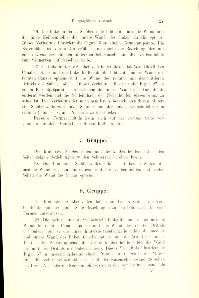 26. Die linke hinterste Siebbeinzelle bildet die mediale Wand und die linke Keilbeinhöhle die untere Wand des linken Canalis opticus. Dieses Verhältnis illustriert die Figur 26 an einem Formolpräparate. Die Nasenhöhle ist von außen eröffnet; man sieht die Beziehung der mit einem Kreuz bezeichneten hintersten Siebbeinzelle und der Keilbeinhöhle zum Sehnerven auf derselben Seite. 27. Die linke hinterste Siebbeinzelle bildet die mediale Wand des linken Canalis opticus und die linke Keilbeinhöhle bildet die untere Wand des rechten Canalis opticus und die Wand des rechten und des mittleren Drittels des Sillens opticus. Dieses Verhältnis illustriert die Figur 27 an einem Formolpräparate, an welchem die innere Wand der Augenhöhle entfernt worden und die Schleimhaut der Nebenhöhlen blasenförmig zu sehen ist. Das Verhältnis der mit einem Kreuz bezeichneten linken hinter- sten Siebbeinzelle zum linken Sehnerv und der linken Keilbeinhöhle zum rechten Sehnerv ist am Präparate zu überblicken. Dasselbe Formverhältiiis kann auch auf der rechten Seite vor- kommen mit dem Mangel der linken Keilbeinhöhle. 7. Gruppe. Die hintersten Siebbeinzellen und die Keilbeinhöhlen auf beiden Seiten zeigen Beziehungen zu den Sehnerven in einer Form. 28. Die hintersten Siebbeinzellen bilden auf beiden Seiten die mediale Wand des Canalis opticus und die Keilbeinhöhlen auf beiden Seiten die Wand des Sulcus opticus. 8. Gruppe. Die hintersten Siebbeinzellen haben auf beiden Seiten, die Keil- beinhöhle auf der einen Seite Beziehungen zu den Sehnerven in zwei Formen aufzuweisen. 29. Die rechte hinterste Siebbeinzelle bildet die untere und mediale Wand des rechten Canalis opticus und die Wand des rechten Drittels des Sulcus opticus; die linke hinterste Siebbeinzelle bildet die mediale und untere Wand des linken Canalis opticus und die Wand des linken Drittels des Sulcus opticus: die rechte Keilbeinhöhle bildet die Wand des mittleren Drittels des Sulcus opticus. Dieses Verhältnis illustriert die Figur 67 in unserem Atlas an einem Frontalschnitte, wo in der Mittel- linie die rechte Keilbeinhöhle oberhalb der Nasenscheidewand zu sehen ist. Dieser Ausläufer der Keilbeinhöhle erstreckt sich vom Ostium sphenoidale 3;: