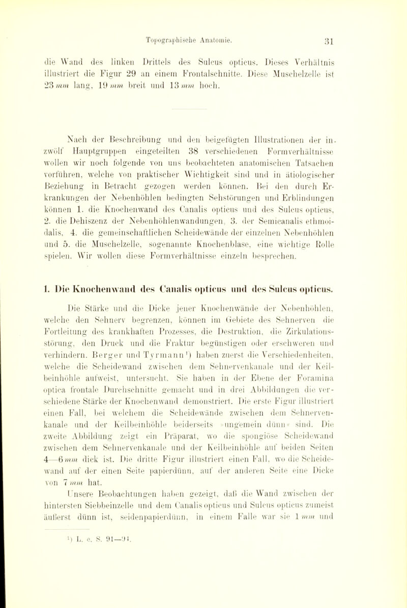 die Wand des linken Drittels des Sulcus opticus. Dieses Verhältnis illustriert die Figur 29 an einem Frontalschnitte. Diese Muschelzelle ist 23 mm lang, 19 mm breit und 13mm hoch. Nach der Beschreibung und den beigefügten Illustrationen der in. zwölf Hauptgruppen eingeteilten 38 verschiedenen Formverhältnisse wollen wir noch folgende von uns beobachteten anatomischen Tatsachen vorführen, welche von praktischer Wichtigkeit sind und in ätiologischer Beziehung in Betracht gezogen werden können. Bei den durch Er- krankungen der Nebenhöhlen bedingten Sehstörungen und Erblindungen können 1. die Knochenwand des Ganalis opticus und des Sulcus opticus, 2. die Dehiszenz der Nebenhöhlenwandungen, 3. der Semicanalis ethmoi- dalis, 4. die gemeinschaftlichen Scheidewände der einzelnen Nebenhöhlen und 5. die Muschelzelle, sogenannte Knochenblase, eine wichtige Rolle spielen. Wir wollen diese Formverhältnisse einzeln besprechen. 1. Die Knocheinvand des Canalis opticus und des Sulcus opticus. Die Stärke und die Dicke jener Knochenwände der Nebenhöhlen, welche den Sehnerv begrenzen, können im Gebiete des Sehnerven die Fortleitung des krankhaften Prozesses, die Destruktion, die Zirkulations- störung, den Druck und die Fraktur begünstigen oder erschweren und verhindern. Berger und Tvrmann1) haben zuerst die Verschiedenheiten, welche die Scheidewand zwischen dem Sehnervenkanale und der Keil- beinhöhle aufweist, untersucht. Sie haben in der Ebene der Foramina optica frontale Durchschnitte gemacht und in drei Abbildungen die ver- schiedene Stärke der Knochenwand demonstriert. Die erste Figur illustriert einen Fall, bei welchem die Scheidewände zwischen dem Sehnerven- kanale und der Keilbeinhöhle beiderseits ungemein dünn sind. Die zweite Abbildung zeigt ein Präparat, wo die spongiöse Scheidewand zwischen dem Sehnervenkanale und der Keilbeinhöhle auf beiden Seiten 4—6mm dick ist. Die dritte Figur illustriert einen Fall, wo die Scheide- wand auf der einen Seite papierdünn, auf der anderen Seite eine Dicke von 7 mm hat. I nsere Beobachtungen Italien gezeigt, daß die Wand zwischen der hintersten Siebbeinzelle und dem Canalis opticus und Sulcus opticus zumeist äußerst dünn ist, seidenpapierdünn, in einem Falle war sie 1 mm und l) L. e. S. 91—<JI.