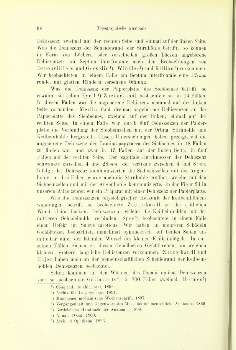 Dehiszenz, zweimal auf der rechten Seite und einmal auf der linken Seite. Was die Dehiszenz der Scheidewand der Stirnhöhle betrifft, so können in Form von Löchern oder verschieden großen Lücken angeborene Dehiszenzen am Septum interfrontale nach den Beobachtungen von Denouvilliers und Gosselin r), Winkler2) und Killian3) vorkommen. Wir beobachteten in einem Falle am Septum interfrontale eine lb mm runde, mit glatten Rändern versehene Öffnung. Was die Dehiszenz der Papierplatte des Siebbeines betrifft, so erwähnt sie schon Hyrtl.4) Zuckerkandl beobachtete sie in 14 Fällen. In diesen Fällen war die angeborene Dehiszenz neunmal auf der linken Seite vorhanden. Merlin fand dreimal angeborene Dehiszenzen an der Papierplatte des Siebbeines, zweimal auf der linken, einmal auf der rechten Seite. In einem Falle war durch fünf Dehiszenzen der Papier- platte die Verbindung der Siebbeinzellen mit der Orbita. Stirnhöhle und Keilbeinhöhle hergestellt. Unsere Untersuchungen haben gezeigt, daß die angeborene Dehiszenz der Lamina papyracea des Siebbeines in 18 Fällen zu finden war, und zwar in 13 Fällen auf der linken Seite, in fünf Fällen auf der rechten Seite. Der sagittale Durchmesser der Dehiszenz schwankte zwischen 4 und 28mm, der vertikale zwischen 4 und 8mm. Infolge der Dehiszenz kommunizierten die Siebbeinzellen mit der Augen- höhle, in drei Fällen wurde auch die Stirnhöhle eröffnet, welche mit den Siebbeinzellen und mit der Augenhöhle kommunizierte. In der Figur 23 in unserem Atlas zeigen wir ein Präparat mit einer Dehiszenz der Papierplatte. Was die Dehiszenzen physiologischer Herkunft der Keilbeinhöhlen- wandungen betrifft, so beobachtete Zuckerkandl an der seitlichen Wand kleine Lücken, Dehiszenzen, welche die Keilbeinhöhlen mit der mittleren Schädelhöhle verbinden. Spee5) beobachtete in einem Falle einen Defekt im Sulcus caroticus. Wir haben an mehreren Schädeln Gefäßlücken beobachtet, manchmal symmetrisch auf beiden Seiten un- mittelbar unter der lateralen Wurzel des kleinen Keilbeinßügels. In ein- zelnen Fällen ziehen zu diesen Gefäßlücken Gefäßfurchen, an welchen kleinere, größere, längliche Dehiszenzen vorkommen. Zuckerkandl und Hajek haben auch an der gemeinschaftlichen Scheidewand der Keilbein- höhlen Dehiszenzen beobachtet. Selten kommen an den Wänden des Canalis opticus Dehiszenzen vor; so beobachtete Gallmaerts0) in 200 Fällen zweimal, Holmes7) L) Compend. de chir. prat. 1852. -) Archiv für Laryngologie. 1894. 3) Münchener medizinische Wochenschrift. 1897. 4) Vergangenheit und Gegenwart des Museums für menschliche Anatomie. 1869. 5) Bardelebens Handbuch der Anatomie. 1896. Annal. d'Ocul. 1900. 7) Areh. of Ophthalm. 1896.