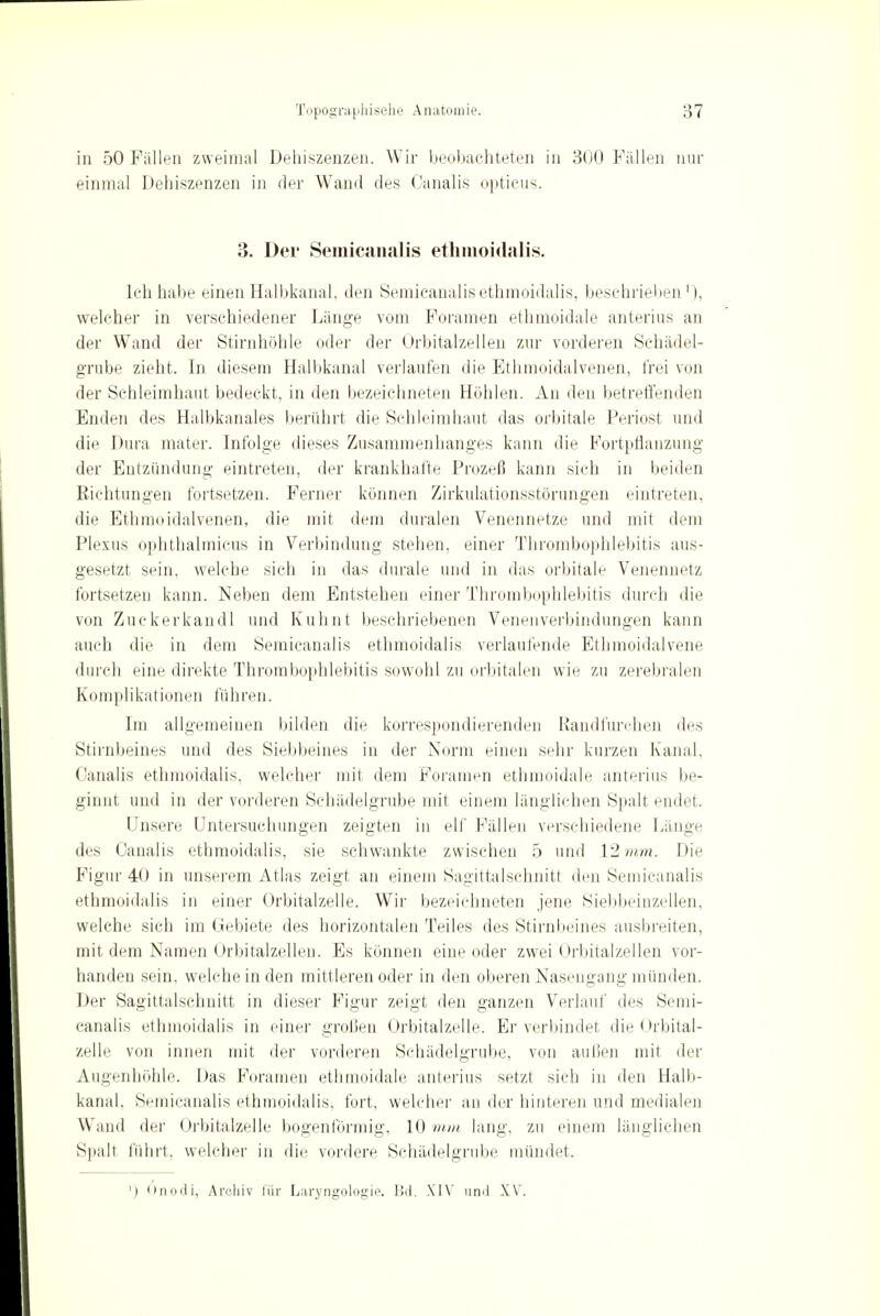 in 50 Fällen zweimal Dehiszenzen. Wir beobachteten in 300 Fällen nur einmal Dehiszenzen in der Wand des Canalis opticus. 3. Der Semicanalis ethmoidalis. Ich habe einen Halbkanal, den Semicanalis ethmoidalis, beschrieben1), welcher in verschiedener Länge vom Foramen ethmoidale anterius an der Wand der Stirnhöhle oder der Orbitalzellen zur vorderen Schädel- grube zieht. In diesem Halbkanal verlaufen die Ethmoidalvenen, frei von der Sehleimhaut bedeckt, in den bezeichneten Höhlen. An den betreffenden Enden des Halbkanales berührt die Schleimhaut das orbitale Periost und die Dura mater. Infolge dieses Zusammenhanges kann die Fortpflanzung der Entzündung eintreten, der krankhafte Prozeß kann sich in beiden Richtungen fortsetzen. Ferner können Zirkulationsstörungen eintreten, die Ethmoidalvenen, die mit dem duralen Venennetze und mit dem Plexus ophthalmicus in Verbindung stehen, einer Thrombophlebitis aus- gesetzt sein, welche sich in das durale und in das orbitale Venennetz fortsetzen kann. Neben dem Entstehen einer Thrombophlebitis durch die von Zuekerkandl und Kuhnt beschriebenen Venenverbindungen kann auch die in dem Semicanalis ethmoidalis verlaufende Ethmoidalvene durch eine direkte Thrombophlebitis sowohl zu orbitalen wie zu zerebralen Komplikationen führen. Im allgemeinen bilden die korrespondierenden Randfurehen des Stirnbeines und des Siebbeines in der Norm einen sehr kurzen Kanal. Canalis ethmoidalis, welcher mit dem Foramen ethmoidale anterius be- ginnt und in der vorderen Schädelgrube mit einem länglichen Spalt endet. Unsere Untersuchungen zeigten in elf Fällen verschiedene Länge des Canalis ethmoidalis, sie schwankte zwischen 5 und 12 mm. Die Figur 40 in unserem Atlas zeigt an einem Sagittalschnitt den Semicanalis ethmoidalis in einer Orbitalzelle. Wir bezeichneten jene Siebbeinzellen, welche sich im Gebiete des horizontalen Teiles des Stirnbeines ausbreiten, mit dem Namen Oi'bitalzellen. Es können eine oder zwei Orbitalzellen vor- handen sein, welche in den mittleren oder in den oberen Nasengang münden. Der Sagittalschnitt in dieser Figur zeigt den ganzen Verlauf des Semi- canalis ethmoidalis in einer grollen ürbitalzelle. Er verbindet die Orbital- zelle von innen mit der vorderen Schädelgrube, von außen mit der Augenhöhle. Das Foramen ethmoidale. anterius setzt sich in den Halb- kanal, Semicanalis ethmoidalis, fort, welcher an der hinteren und medialen Wand der Orbitalzelle bogenförmig, 10 min lang, zu einem länglichen Spalt führt, welcher in die vordere Schädelgrube mündet. ') Onodi, Archiv für Laryngologie. Bd. XIV und XV.