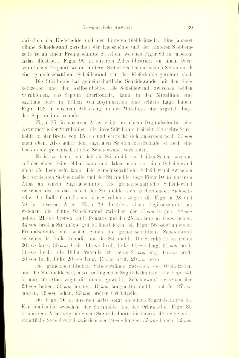 zwischen der Kieferhöhle und der hinteren Siebbeinzelie. Eine äußerst dünne Seheidewand zwischen der Kieferhöhle und der hinteren Siebbein- zelle ist an einem Frontalschnitte zu sehen, welchen Figur 80 in unserem Atlas illustriert. Figur 96 in unserem Atlas illustriert an einem Quer- schnitte ein Präparat, wo die hinteren Siebbeinzellen auf beiden Seiten durch eine gemeinschaftliche Scheidewand von der Kieferhohle getrennt sind. Die Stirnhöhle hat gemeinschaftliche Scheidewände mit den Sieb- beinzellen und der Keilbeinhöhle. Die Scheidewand zwischen beiden Stirnhöhlen, das Septum interfrontale, kann in der Mittellinie eine sagittale oder in Fällen von Asymmetrien eine schiefe Lage haben. Figur 103 in unserem Atlas zeigt in der Mittellinie die sagittale Lage des Septum interfrontale. Figur 27 in unserem Atlas zeigt an einem Sagittalschnitte eine Asymmetrie der Stirnhöhlen, die linke Stirnhöhle bedeckt die rechte Stirn- höhle in der Breite von lbmm und erstreckt sich außerdem noch 'SO mm nach oben. Also außer dem sagittalen Septum interfrontale ist noch eine horizontale gemeinschaftliche Scheidewand vorhanden. Es ist zu bemerken, daß die Stirnhöhle auf beiden Seiten oder nur auf der einen Seite fehlen kann und daher auch von einer Scheidewand nicht die Rede sein kann. Die gemeinschaftliche Scheidewand zwischen der vordersten Siebbeinzelle und der Stirnhöhle zeigt Figur 10 in unserem Atlas an einem Sagittalschnitte. Die gemeinschaftliche Scheidewand zwischen der in das Gebiet der Stirnhöhle sich ausbreitenden Siebbein- zelie. der Bulla frontalis und der Stirnhöhle zeigen die Figuren 28 und 58 in unserem Atlas. Figur 28 illustriert einen Sagittalschnitt, an welchem die dünne Scheidewand zwischen der 17 mm langen. 22 mm hohen, 21mm breiten Bulla frontalis und der 25mm langen, 6mm hohen. 34 mm breiten Stirnhöhle gut zu überblicken ist. Figur 58 zeigt an einem Frontalschnitte auf beiden Seiten die gemeinschaftliche Scheidewand zwischen der Bulla frontalis und der Stirnhöhle. Die Stirnhöhle ist rechts 20mm lang, 30mm breit. 11 mm hoch, links 14?»?« lang. 30mm breit, 11 mm hoch: die Bulla frontalis ist rechts 20 mm lang, 13mm breit. 20m»« hoch, links 20mm läng, 13?«?« breit. 20mm hoch. Die gemeinschaftlichen Scheidewände zwischen den Orbitalzellen und der Stirnhöhle zeigen wir in folgenden Sagittalschnitten. Die Figur 41 in unserem Atlas zeigt die dünne gewölbte Scheidewand zwischen der 23 mm hohen. SOmm breiten, 13 mm langen Stirnhöhle und der 21mm langen. 19 mm hohen, 29?/«?« breiten Orbitalzelle. Die Figur 36 in unserem Atlas zeigt an einem Sagittalschnitte die Kommunikation zwischen der Stirnhöhle und der Orbitalzelle. Figur 30 in unserem Atlas zeigt an einem Sagittalschnitte die äußerst dünne gemein- schaftliche Scheidewand zwischen der 19?»?» langen. 35?»?» hohen. 31mm