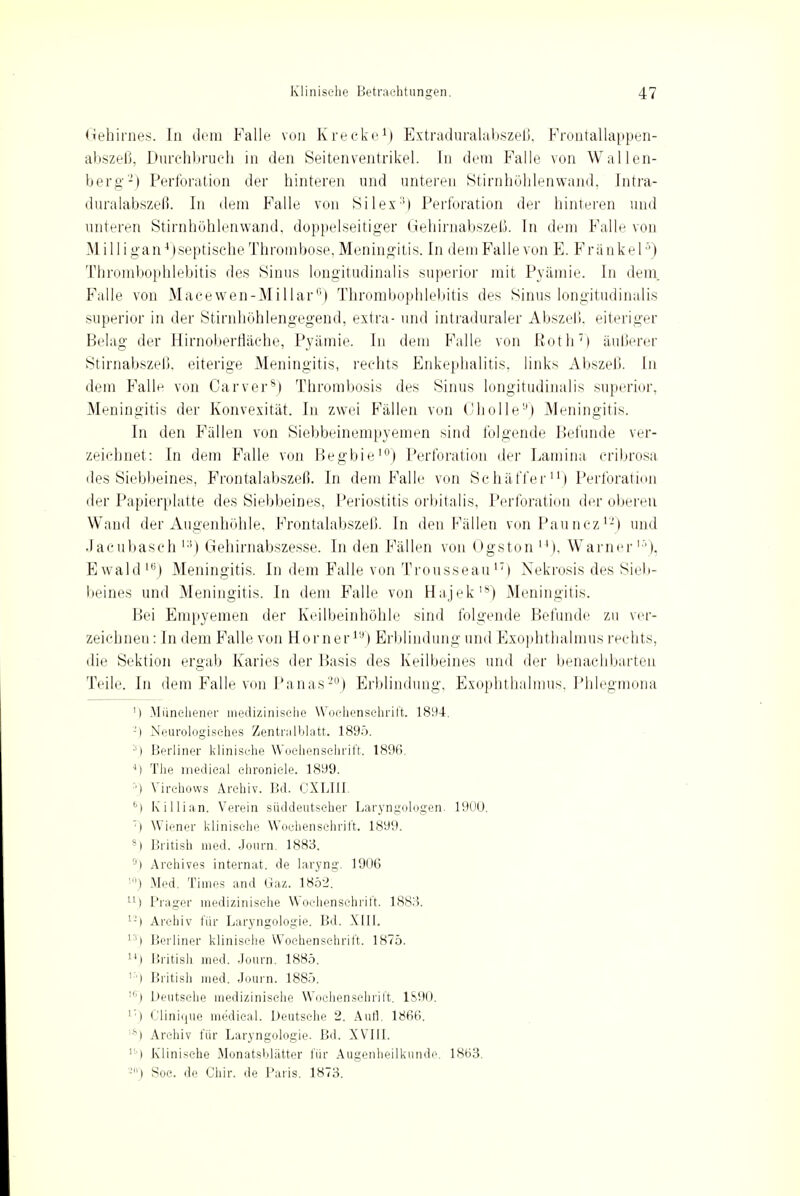 Gehirnes. In dem Falle von Krecke1) Extraduralabszeß, Frontallappen- abszeß, Durchbruch in den Seitenventrikel. In dem Falle von Wallen- berg2) Perforation der hinteren und unteren Stirnhöhlenwand, Intra- duralabszeß. In dem Falle von Silex:!) Perforation der hinteren und unteren Stirnhöhlenwand, doppelseitiger Gehirnabszeß. In dem Falle von Milli gan4 (septische Thrombose, Meningitis. In dem Falle von E. Frankel5) Thrombophlebitis des Sinus longitudinalis superior mit Pyämie. In dem. Falle von Macewen-Millar0) Thrombophlebitis des Sinus longitudinalis superior in der Stirnhöhlengegend, extra- und intraduraler Abszeli. eiteriger Belag der Hirnoberfläche, Pyämie. In dem Falle von Roth7) äußerer Stirnabszeß, eiterige Meningitis, rechts Enkephalitis, links Abszeß. In dem Falle von Carver8) Thrombosis des Sinus longitudinalis superior, Meningitis der Konvexität. In zwei Fällen von Oholle9) Meningitis. In den Fällen von Siebbeinempyemen sind folgende Befunde ver- zeichnet: In dem Falle von Begbie10) Perforation der Lamina cribrosa des Siebbeines, Frontalabszeß. In dem Falle von Schäffer) Perforation der Papierplatte des Siebbeines, Periostitis orbitalis, Perforation der oberen Wand der Augenhöhle. Frontalabszeß. In den Fällen von Pauncz12) und Jacubasch 13) Gehirnabszesse. In den Fällen von Ogston u), Warner15), Ewald16) Meningitis. In dem Falle von Trousseaun) Nekrosis des Sieb- beines und Meningitis. In dem Falle von Hajek18) Meningitis. Bei Empyemen der Keilbeinhöhle sind folgende Befunde zu ver- zeichnen : In dem Falle von Horner1'1) Erblindung und Exophthalmus rechts, die Sektion ergab Karies der Basis des Keilbeines und der benachbarten Teile. In dem Falle von Panas20) Erblindung, Exophthalmus, Phlegmona ') Miinehener medizinische Wochenschrift. 1894. ;l Neurologisches Zentralblatt. 1895. 3) Berliner klinische Wochenschrift. 1896. 4) The medical ehroniele. 1899. ') Virchows Archiv. Bd. CXLIII. 6) Killian. Verein süddeutscher Laryngologen. 1900. ') Wiener klinische Wochenschrift. 1899. 8I British med. Journ. 1883. 9) Arehives internat. de laryng. 1906 10) Med. Times and Gaz. 1852. 11) Prager medizinische Wochenschrift. 1883. u) Archiv für Laryngologie. Bd. XIII. 1:1) Berliner klinische Wochenschrift. 1875. 141 British med. Journ. 1885. '■'■) British med. Journ. 1885. ') Deutsche medizinische Wochenschrift. 1S90. l) Clinique medical. Deutsche 2. Aufl. 1866. '*) Archiv für Laryngologie. Bd. XVII1 ''■') Klinische Monatsfiliitter für Augenheilkunde. 1863. i Soc. de Chir. de Paris. 1873.