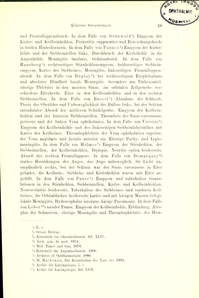 und Frontallappenabszeß. Iii dem Falle von Grünwald1) Empyem der Kiefer- und Keilbeinhöhlen, Periostitis suppurativa und Erweichungsherde in beiden Hinterhörnern. In dem Falle von Pauncz2) Empyem der Kiefer- höhle und der Siebbeinzellen links, Durchbrach der Kieferhöhle in die Augenhöhle, Meningitis basilaris, Gehirnabszeß. In dem Falle von Hansberg3) rechtsseitiges Stirnhöhlenempyem, beiderseitiges Siebbein- empyem, Karies des Siebbeines. Meningitis, linksseitigen Frontallappen- abszeß. In dem Falle von Duplay4) bei rechtsseitigem Exophthalmus und absoluter Blindheit basale Meningitis, besonders am Türkensattel, eiterige Phlebitis in den meisten Sinus, im orbitalen Zellgewebe ver- schiedene Eiterherde, Eiter in den Keilbeinhöhlen und in den rechten Siebbeinzellen. In dem Falle von Rüssel5) Abnahme der Sehkraft, Ptosis des Oberlides und Unbeweglichkeit des Bulbus links, bei der Sektion intraduraler Abszeß der mittleren Schädelgrube, Empyem der Keilbein- höhlen und der hinteren Siebbeinzellen, Thrombose des Sinus cavernosus, petrosus und der linken Vena ophthalmiea. In dem Falle von Vossius6) Empyem der Keilbeinhöhle und des linksseitigen Siebbeinlabyrinthes mit Karies des Keilbeines, Thrombophlebitis der Vena ophthalmiea superior, der Vena angularis und facialis anterior sin. Eiterige Pachy- und Lepto- meningitis. In dem Falle von Holmes7) Empyem der Stirnhöhlen, der Siebbeinzellen, der Keilbeinhöhlen, Diplopie, Neuritis optica beiderseits, Abszeß des rechten Frontallappens. In dem Falle von Demarquay8) starkes Herabhängen des Auges, das Auge unbeweglich, für Licht un- empfindlich rechts, bei der Sektion war der Sinus cavernosus in Eiter gebadet, die Keilbein-, Siebbein- und Kieferhöhlen waren mit Eiter an- gefüllt. In dem Falle von Pause11) Empyem und tuberkulöse Granu- lationen in den Stirnhöhlen, Siebbeinzellen, Kiefer- und Keilbeinhöhlen, Neuroretinitis beiderseits, Tuberkulose des Siebbeines und vorderen Keil- beines, die Orbitaldächer beiderseits kariös und mit käsigen Massen belegt, lokale Meningitis, Hydroeephalus internus, käsige Pneumonie. In dem Falle von Leber10) nasaler Tumor, Empyem der Keilbeinhöhle, Erblindung, Atro- phie der Sehnerven, eiterige Meningitis und Thrombophlebitis des Hirn- >) L. e. :) Orvosi Hetilap. 3) Zeitschrift für Ohrenheilkunde. Bd. XLIV. ') Arch. gen. de med. 187-4. 5) Med. Times and Gaz. 1878. ''■) Zeitschrift für Augenheilkunde. 1900. 7) Archives of Ophthalmologie. 1886. s) M. Mackenzie, Die Krankheiten der Nase etc. 1884. 9) Archiv für Laryngologie, 1. e. 10) Archiv für Laryngologie. Bd. XVII.