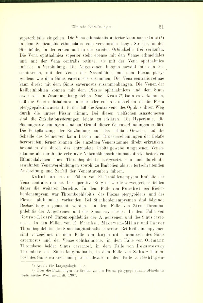 supraorbitalis eingehen. Die Vena ethmoidalis anterior kann nach Önodi') i]i dem Semieanalis ethmoidalis eine verschieden lange Strecke, in der Stirnhöhle, in der ersten und in der zweiten Orbitalzelle frei verlaufen. Die Vena ophthalmica superior steht ebenso mit den Venae ethmoidales und mit der Vena centralis retinae, als mit der Vena ophthalmica inferior in Verbindung. Die Augenvenen hängen sowolil mit den Ge- sichtsvenen, mit den Venen der Nasenhohle, mit dem Plexus ptery- goideus wie dem Sinus cavernosus zusammen. Die Vena centralis retinae kann direkt mit dem Sinus cavernosus zusammenhängen. Die Venen der Keilbeinhöhlen können mit dem Plexus ophthalmicus und dem Sinus cavernosus in Zusammenhang stehen. Nach Krauß-) kann es vorkommen, daß die Vena ophthalmica inferior oder ein Ast derselben in die Possa pterygopalatina austritt, ferner daß die Zentralvene des Optikus ihren Weg durch die untere Fissur nimmt. Bei diesen vielfachen Anastomosen sind die Zirkulationsstörungen leicht zu erklären. Die Hyperämie, die Stauungserscheinungen sind auf Grund dieser Venenverbindungen erklärt. Die Fortpflanzung der Entzündung auf das orbitale Gewebe, auf die Scheide des Sehnerven kann Läsion und Druekerscheinungen der Gefäße hervorrufen, ferner können die einzelnen Venenstämme direkt erkranken, besonders die durch das entzündete Orbitalgewebe umgebenen Venen- stämme als durch die erkrankte Nebenhöhlenschleimhaut direkt bedeckten Ethmoidalvenen einer Thrombophlebitis ausgesetzt sein und durch die erwähnten Venenverbindungen sowohl zu Embolien als zur fortschreitenden Ausbreitung und Zerfall der Venenthromben führen. Kuhnt sah in drei Fällen von Kieferhöhlenempyem Embolie der Vena centralis retinae. Der operative Eingriff* wurde verweigert, es fehlen daher die weiteren Berichte. In dem Falle von Fouchet bei Kiefer- höhlenempyem war Thrombophlebitis des Plexus pterygoideus und des Plexus ophthalmicus vorhanden. Bei Stirnhöhlenempyemen sind folgende Beobachtungen gemacht worden. In dem Falle von Zirn Thrombo- phlebitis der Augenvenen und des Sinus cavernosus. In dem Falle von Bourot-Ltscard Thrombophlebitis der Augenvenen und des Sinus caver- nosus. In den Fällen von E. Frankel, Macewen-Miliar und Carver Thrombophlebitis des Sinus longitudinalis superior. Bei Keilbeinempyemen sind verzeichnet in dem Falle von Raymond Thrombose des Sinus cavernosus und der Venae ophthalmicae. in dem Falle von Ortmann Thrombose beider Sinus cavernosi, in dem Falle von Pekastovsky Thrombose des Sinus longitudinalis, in dem Falle von Scholz Throm- bose des Sinus caroticus und petrosus dexter, in dem Falle von Schlagen- M Archiv für Laryngologie, 1. e. -) Uber die Beziehungen der Orbitae zu den Fossae pterygopalatinae. Münchener medizinische Wochenschrift. 1907.