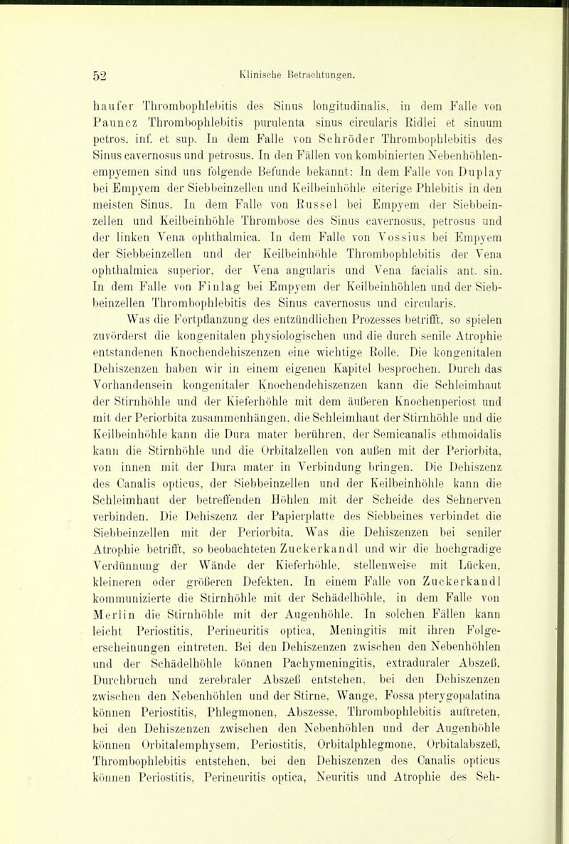 haufer Thrombophlebitis des Sinus longitudinalis, in dem Falle von Paunez Thrombophlebitis purulenta sinus cireularis Bidlei et sinuum petros. inf. et sup. In dem Falle von Schröder Thrombophlebitis des Sinus cavernosus und petrosus. In den Fällen von kombinierten Nebenhöhlen- empyemen sind uns folgende Befunde bekannt: In dem Falle von Duplay bei Empyem der Siebbeinzellen und Keilbeinhohle eiterige Phlebitis in den meisten Sinus. In dem Falle von Bussel bei Empyem der Siebbein- zellen und Keilbeinhöhle Thrombose des Sinus cavernosus, petrosus uud der linken Vena ophthalmiea. In dem Falle von Vossius bei Empyem der Siebbeinzellen und der Keilbeinhöhle Thrombophlebitis der Vena ophthalmiea superior, der Vena angularis und Vena facialis ant. sin. In dem Falle von Finlag bei Empyem der Keilbeinhöhlen und der Sieb- beinzellen Thrombophlebitis des Sinus cavernosus und cireularis. Was die Fortpflanzung des entzündlichen Prozesses betrifft, so spielen zuvörderst die kongenitalen physiologischen und die durch senile Atrophie entstandenen Knochendehiszenzen eine wichtige Bolle. Die kongenitalen Dehiszenzen haben wir in einem eigenen Kapitel besprochen. Durch das Vorhandensein kongenitaler Knochendehiszenzen kann die Schleimhaut der Stirnhöhle und der Kieferhöhle mit dem äußeren Knochenperiost und mit der Periorbita zusammenhängen, die Schleimhaut der Stirnhöhle und die Keilbeinhöhle kann die Dura mater berühren, der Semicanalis ethmoidalis kann die Stirnhöhle und die Orbitalzellen von außen mit der Periorbita, von innen mit der Dura mater in Verbindung bringen. Die Dehiszenz des Canalis opticus, der Siebbeinzellen und der Keilbeinhöhle kann die Schleimhaut der betreffenden Höhlen mit der Scheide des Sehnerven verbinden. Die Dehiszenz der Papierplatte des Siebbeines verbindet die Siebbeinzellen mit der Periorbita. Was die Dehiszenzen bei seniler Atrophie betrifft, so beobachteten Zuckerkandl und wir die hochgradige Verdünnung der Wände der Kieferhöhle, stellenweise mit Lücken, kleineren oder größeren Defekten. In einem Falle von Zuckerkandl kommunizierte die Stirnhöhle mit der Schädelhöhle, in dem Falle von Merlin die Stirnhöhle mit der Augenhöhle. In solchen Fällen kann leicht Periostitis, Perineuritis optica, Meningitis mit ihren Folge- erscheinungen eintreten. Bei den Dehiszenzen zwischen den Nebenhöhlen und der Schädelhöhle können Pachymeningitis, extraduraler Abszeß. Durchbruch und zerebraler Abszeß entstehen, bei den Dehiszenzen zwischen den Nebenhöhlen und der Stirne. Wange, Fossa pterygopalatina können Periostitis, Phlegmonen, Abszesse, Thrombophlebitis auftreten, bei den Dehiszenzen zwischen den Nebenhöhlen und der Augenhöhle können Orbitalemphysem, Periostitis, Orbitalphlegmone, Orbitalabszeß, Thrombophlebitis entstehen, bei den Dehiszenzen des Canalis opticus können Periostitis, Perineuritis optica, Neuritis und Atrophie des Seh-