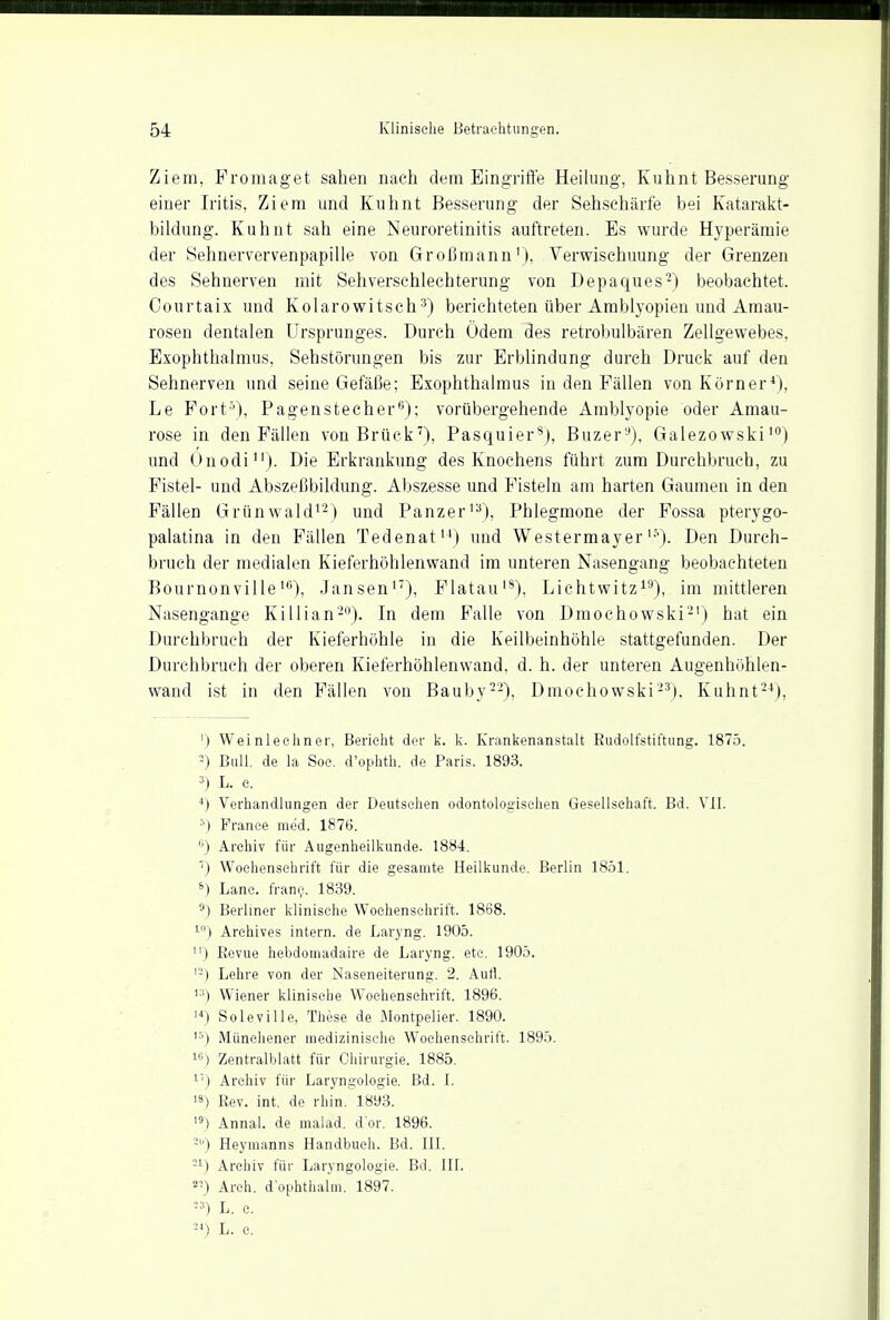 Ziem, Promaget sahen nach dem Eingriffe Heilung, Kuhnt Besserung einer Iritis, Ziem und Kuhnt Besserung der Sehschärfe bei Katarakt- bildung. Kuhnt sah eine Neuroretinitis auftreten. Es wurde Hyperämie der Sehnervervenpapille von Großmann'), Verwischuung der Grenzen des Sehnerven mit Sehverschlechterung von Depaques2) beobachtet. Courtaix und Kolarowitsch3) berichteten über Amblyopien und Amau- rosen dentalen Ursprunges. Durch Ödem des retrobulbären Zellgewebes, Exophthalmus, Sehstörungen bis zur Erblindung durch Druck auf den Sehnerven und seine Gefäße; Exophthalmus in den Fällen von Körner4), Le Port5), Pagenstecher6); vorübergehende Amblyopie oder Amau- rose in den Fällen von Brück7), Pasquiers), Buzer9), Galezowski10) und Onodi11). Die Erkrankung des Knochens führt zum Durchbruch, zu Fistel- und Abszeßbildung. Abszesse und Fisteln am harten Gaumen in den Fällen Grünwald12) und Panzer13), Phlegmone der Fossa pterygo- palatina in den Fällen Tedenat14) und Westermayerl,v). Den Durch- bruch der medialen Kieferhöhlenwand im unteren Nasengang beobachteten Bournonville16), Jansen17), Flatau18), Lichtwitz19), im mittleren Nasengange Killian20). In dem Falle von Dmochowski21) hat ein Durchbruch der Kieferhöhle in die Keilbeinhöhle stattgefunden. Der Durchbruch der oberen Kieferhöhlenwand, d. h. der unteren Augenhöhlen- wand ist in den Fällen von Bauby22), Dmochowski23), Kuhnt24), ') Weinleehner, Berieht der k. k. Krankenanstalt Rudolfstiftung. 1875. 2) Bull, de la Soc. d'ophth. de Paris. 1893. 3) L. e. 4) Verhandlungen der Deutsehen odontologischen Gesellschaft. Bd. VII. ') France med. 1876. '') Archiv für Augenheilkunde. 1884. 7) Wochenschrift für die gesamte Heilkunde. Berlin 1851. s) Lanc. frane. 1839. 9) Berliner klinische Wochenschrift. 1868. 10) Arehives intern, de Laryng. 1905. ) Revue hebdomadaire de Laryng. etc. 1905. '-) Lehre von der Naseneiterung. 2. Aufl. Wiener klinische Wochenschrift. 1896. 14) Sole.ville, These de Montpelier. 1890. 15) Münehener medizinische Wochenschrift. 1895. 16) Zentralblatt für Chirurgie. 1885. L'') Archiv für Laryngologie. Bd. [. 1S) Rev. int. de rhin. 1893. 19) Annal. de malad, d'or. 1896. 3) Heymanns Handbuch. Bd. III. -1) Archiv für Laryngologie. Bd. III. 2I) Arch. d'ophthalm. 1897. •3) L. e. 24) L. c.