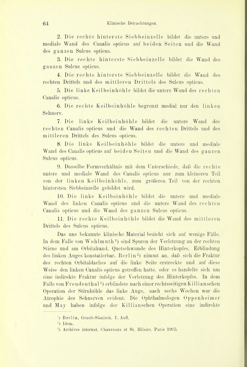 2. Die rechte hinterste Siebbeinzelle bildet die untere und mediale Wand des Canalis opticus auf beiden Seiten und die Wand des ganzen Sulcus opticus. 3. Die rechte hinterste Siebbeinzelle bildet die Wand des ganzen Sulcus opticus. 4. Die rechte hinterste Siebbeinzelle bildet die Wand des rechten Drittels und des mittleren Drittels des Sulcus opticus. 5. Die linke Keilbeinhöhle bildet die untere Wand des rechten Canalis opticus. 6. Die rechte Keilbeinhöhle begrenzt medial nur den linken Sehnerv. 7. Die linke Keilbein höhle bildet die untere Wand des rechten Canalis opticus und die Wand des rechten Drittels und des mittleren Drittels des Sulcus opticus. 8. Die linke Keilbeinhöhle bildet die untere und mediale Wand des Canalis opticus auf beiden Seiten und die Wand des ganzen Sulcus opticus. 9. Dasselbe Formverhältnis mit dem Unterschiede, daß die rechte untere und mediale Wand des Canalis opticus nur zum kleineren Teil von der linken Keilbein höhle, zum größeren Teil von der rechten hintersten Siebbeinzelle gebildet wird. 10. Die linke Keilbeinhöhle bildet die untere und mediale Wand des linken Canalis opticus und die untere Wand des rechten Canalis opticus und die Wand des ganzen Sulcus opticus. 11. Die rechte Keilbeinhöhle bildet die Wand des mittleren Drittels des Sulcus opticus. Das uns bekannte klinische Material bezieht sich auf wenige Fälle. In dem Falle von Wohlmuth') sind Spuren der Verletzung an der rechten Stirne und am Orbitalrand, Quetschwunde des Hinterkopfes. Erblindung des linken Auges konstatierbar. Berlin'-) nimmt an. daß sich die Fraktur des rechten Orbitaldaches auf die linke Seite erstreckte und auf diese Weise den linken Canalis opticus getroffen hatte, oder es handelte sich um eine indirekte Fraktur infolge der Verletzung des Hinterkopfes. In dem Falle von F r e u d e n t h a 13) erblindete nach einer rechtsseitigen Kill i an sehen Operation der Stirnhöhle das linke Auge, nach sechs Wochen war die Atrophie des Sehnerven evident. Die Ophthalmologen Oppenheimer und May haben infolge der Killianschen Operation eine indirekte ') Berlin, Graefe-Sämisch. 1. Aufl. -) Idem. 3) Archives internat. Chauveaux et St. Hilaire, Paris 1905.