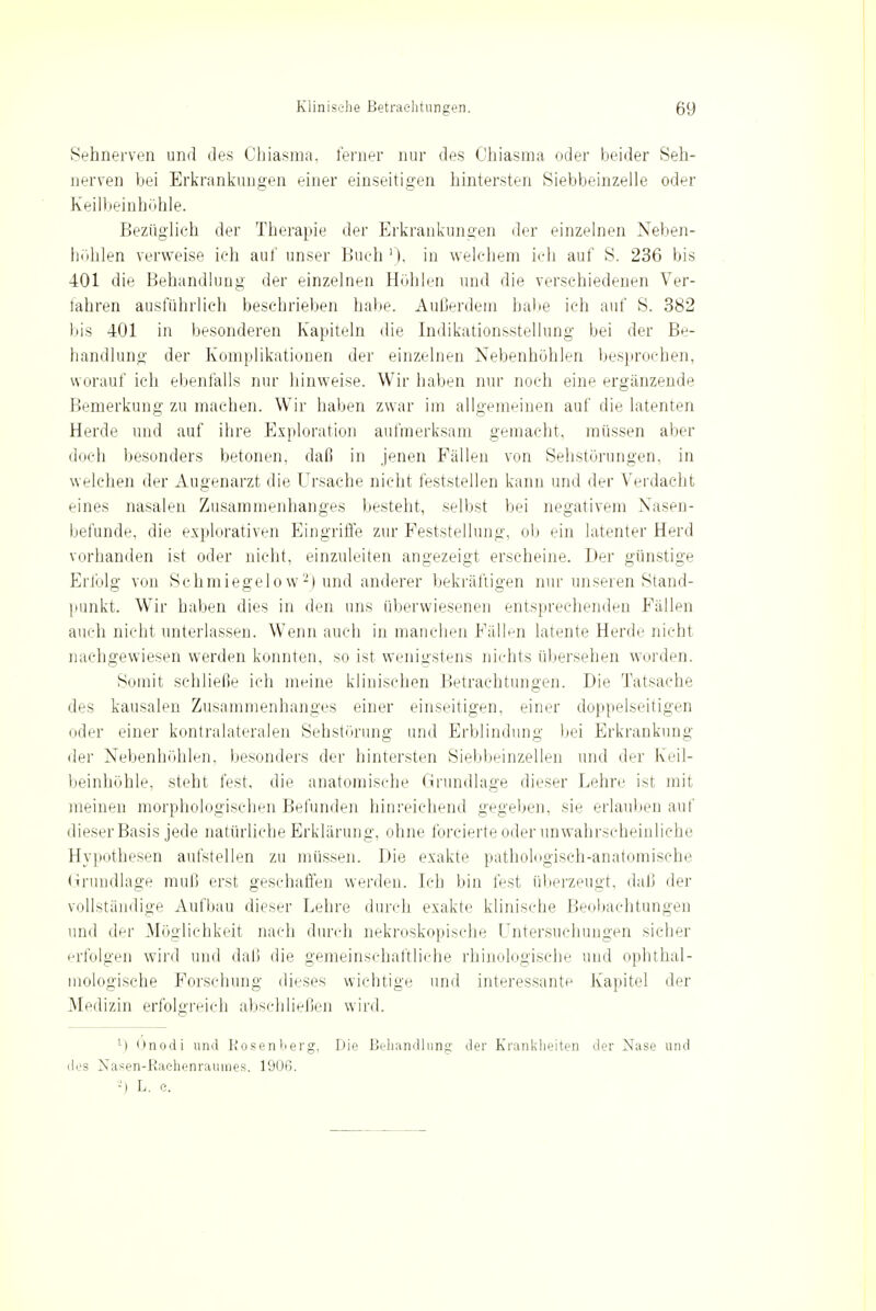 Sehnerven und des Chiasma, ferner nur des Ohiasma oder beider Seh- nerven bei Erkrankungen einer einseitigen hintersten Siebbeinzelle oder Keilbeinhöhle. Bezüglich der Therapie der Erkrankungen der einzelnen Neben- hohlen verweise ich auf unser Buch '), in welchem ich auf S. 236 bis 401 die Behandlung der einzelnen Hohlen und die verschiedenen Ver- fahren ausführlich beschrieben habe. Außerdem habe ich auf S. 382 bis 401 in besonderen Kapiteln die Indikationsstellung bei der Be- handlung der Komplikationen der einzelnen Nebenhöhlen besprochen, worauf ich ebenfalls nur hinweise. Wir haben nur noch eine ergänzende Bemerkung zu machen. Wir haben zwar im allgemeinen auf die latenten Herde und auf ihre Exploration aufmerksam gemacht, müssen aber doch besonders betonen, daß in jenen Fällen von Sehstörungen, in welchen der Augenarzt die Ursache nicht feststellen kann und der Verdacht eines nasalen Zusammenhanges besteht, selbst bei negativem Nasen- befunde, die explorativen Eingriffe zur Peststellung, ob ein latenter Herd vorhanden ist oder nicht, einzuleiten angezeigt erscheine. Der günstige Erlbig von Schmiegelow2) und anderer bekräftigen nur unseren Stand- punkt. Wir haben dies in den uns überwiesenen entsprechenden Fällen auch nicht unterlassen. Wenn auch in manchen Fällen latente Herde nicht nachgewiesen werden konnten, so ist wenigstens nichts übersehen worden. Somit sehließe ich meine klinischen Betrachtungen. Die Tatsache des kausalen Zusammenhanges einer einseitigen, einer doppelseitigen oder einer kontralateralen Sehstörung und Erblindung bei Erkrankung der Nebenhöhlen, besonders der hintersten Siebbeinzellen und der Keil- beinhöhle, steht fest, die anatomische Grundlage dieser Lehre ist mit meinen morphologischen Befunden hinreichend gegeben, sie erlauben auf dieser Basis jede natürliche Erklärung, ohne forcierte oder unwahrscheinliche Hypothesen aufstellen zu müssen. Die exakte pathologisch-anatomische Grundlage muß erst geschaffen werden. Ich bin fest überzeugt, daß der vollständige Aufbau dieser Lehre durch exakte klinische Beobachtungen und der Möglichkeit nach durch nekroskopische Untersuchungen sicher erfolgen wird und daß die gemeinschaftliche rhinologisehe und ophthal- mologische Forschung dieses wichtige und interessante Kapitel der Medizin erfolgreich abschließen wird. ll Onodi und Rosenberg, Die Behandlung der Krankheiten der Nase und des Nasen-Raehenrainnes. 1906. -') L. e.