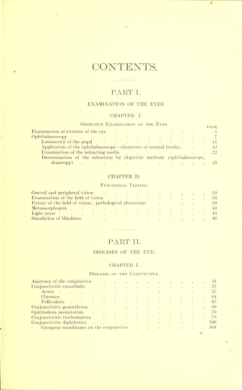 i CONTENTS. PAET I. EXAMINATION OF THE EYES. CHAPTER I. Objective Examination of the Eyes. PAGE Examination of exterior of the eye ......... 1 Ophthalmoscopy 7 Luminosity of the pupil . . . . . . . . . .11 Application of the ophthalmoscope—characters of normal fundus . . .13 Examination of the refracting media ........ 22 Determination of the refraction by objective methods (ophthalmoscope, skiascopy) ............ 25 CHAPTER II. Functional Testing Central and peripheral vision .... Examination of the field of vision Extent of the field of vision; pathological alterations Metamorphopsia ....... Light sense ........ Simulation of blindness ..... PAET II. DISEASES OF THE EYE. CHAPTER I. Diseases of the Conjunctiva Anatomy of the conjunctiva ..... Conjunctivitis catarrhalis ...... Acuta ......... Chronica ........ Follicularis ........ Conjunctivitis gonorrhoea ...... Ophthalmia neonatorum ...... Conjunctivitis trachomatosa ..... Conjunctivitis diphtherica ...... Croupous membranes on the conjunctiva 34 35 39 44 45 46 51 57 57 64 67 69 76 78 100 104