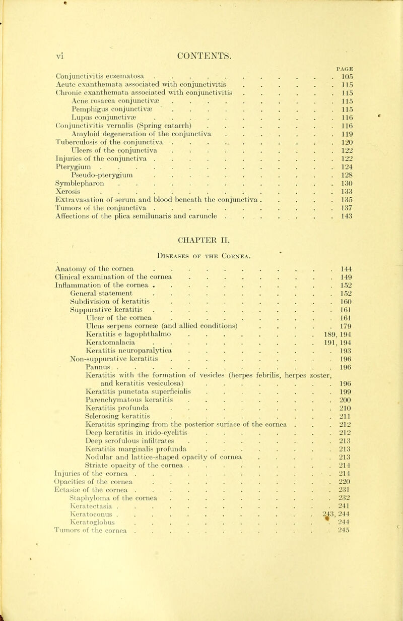 PAGE Conjunctivitis eczematosa . . . . . . . . . 105 Acute exanthemata associated with conjunctivitis . . . . . .115 Chronic exanthemata associated with conjunctivitis . . . . . .115 Acne rosacea conjunctiva? . . . . . . . . ...115 Pemphigus conjunctivae  115 Lupus conjunctivae . 116 Conjunctivitis vernalis (Spring catarrh) . . . . . . . .116 Amyloid degeneration of the conjunctiva . . . . . . .119 Tuberculosis of the conjunctiva . . . ... . . . . . 120 Ulcers of the cpnjunctiva . . . . . . . . . .122 Injuries of the conjunctiva . . . . . . . . . . 122 Pterygium 124 Pseudo-pterygium . . . . . . . . . . .128 Symblepharon . . . . . . . . . . . .. 130 Xerosis 133 Extravasation of serum and blood beneath the conjunctiva ..... 135 Tumors of the conjunctiva . . . . , 137 Affections of the plica semilunaris and caruncle . . . . . . . 143 CHAPTER II. i Diseases of the Coenea. Anatomy of the cornea ........ Clinical examination of the cornea ...... Inflammation of the cornea ........ General statement ........ Subdivision of keratitis Suppurative keratitis Ulcer of the cornea ....... Ulcus serpens cornea? (and allied conditions) Keratitis e lagophthalmo ...... Keratomalacia ........ Keratitis neuroparalytica ...... Non-suppurative keratitis ....... Pannus . Keratitis with the formation of vesicles (herpes febrilis, li and keratitis vesiculosa) ..... Keratitis punctata superficialis ...... Parenchymatous keratitis ...... Keratitis profunda ....... Sclerosing keratitis . . . . Keratitis springing from the posterior surface of the cornea Deep keratitis in irido-cyclitis ..... Deep scrofulous infiltrates ...... Keratitis marginalis profunda ..... Nodular and lattice-shaped opacity of cornea Striate opacity of the cornea ...... Injuries of the cornea . . . . Opacities of the cornea ........ Ectasia? of the cornea . . . . . Staphyloma of the cornea . . . . . . Keratectasia .......... Keratoconus .......... Keratoglobus . . . . •-. Tumors of the cornea . . . • • pes zoster 189 191 149 152 152 160 161 161 179 194 194 193 196 196 196 199 200 210 211 212 212 213 213 213 214 214 220 231 232 241 244 244 245