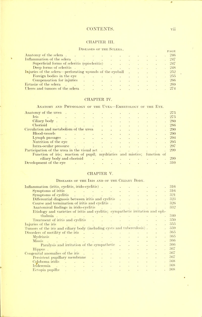 CHAPTER in. Diseases of the Sclera. page Anatomy of the sclera ............ 246 Inflammation of the sclera ........... 247 Superficial forms of scleritis (episcleritis) ....... 247 Deep forms of scleritis 248 Injuries of the sclera—perforating wpunds of the eyeball ..... 252 Foreign bodies in the eye .......... 255 Compensation for injuries .......... 266 Ectasia? of the sclera ............ 269 Ulcers and tumors of t he sclera .......... 274 CHAPTER IV. Anatomy and Physiology of the Uvea—Embryology of the Eye. Anatomy of the uvea 275 Iris 275 Ciliary body 280 Chorioid . 286 Circulation and metabolism of the uvea ........ 290 Blood-vessels 290 Lymph passages ............ 294 Nutrition of the eye ........... 295 Intraocular pressure . • . . . . . . . . . . 29 Participation of the uvea in the visual act ........ 299 Function of iris; reaction of pupil; mydriatics and miotics; function of ciliary body and chorioid ......... 299 Development of the eye 310 CHAPTER V. Diseases of the Iris and of the Ciliary Body. Inflammation (iritis, cyclitis, irido-cyclitis) Symptoms of iritis .......... Symptoms of cyclitis .......... Differential diagnosis between iritis and cyclitis ..... Course and termination of iritis and cyclitis ...... Anatomical findings in irido-cyclitis ....... Etiology and varieties of iritis and cyclitis; sympathetic irritation and oph thalmia ............ Treatment of iritis and cyclitis ........ Injuries of the iris ............ Tumors of the iris and ciliary body (including cysts and tuberculosis) . Disorders of motility of the iris ......... Mydriasis ............ Miosis ....... .... Paralysis and irritation of the sympathetic ..... Hippus Congenital anomalies of the iris .... .... Persistent pupillary membrane ........ Coloboma iridis ........... Irideremia Ectopia pupilla? ........... 316 321 32! 326 33L 340 350 355 359 365 365 366 366 367 367 367 368 368 368