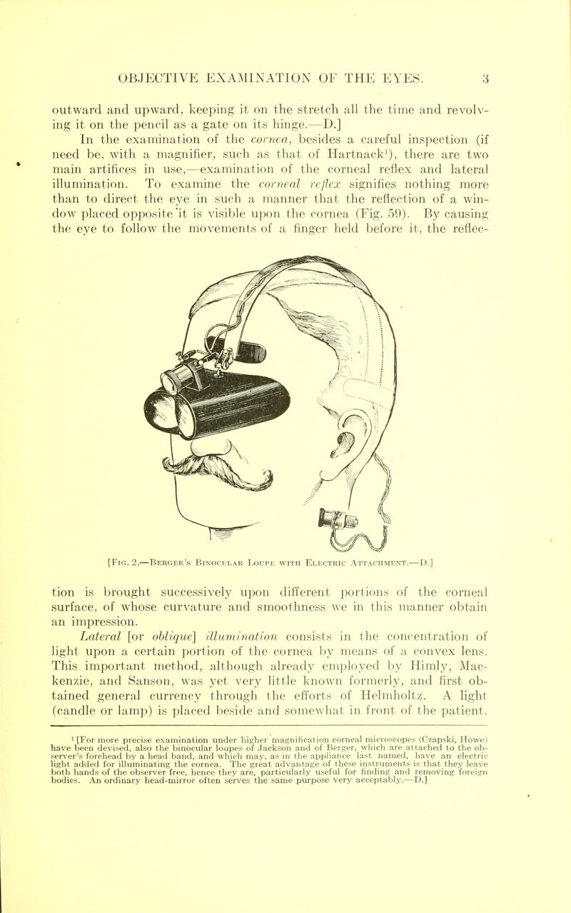 outward and upward, keeping it on the stretch all the time and revolv- ing it on the pencil as a gate on its hinge.—D.] In the examination of the cornea, besides a careful inspection (if need be, with a magnifier, such as that of Hartnack1), there are two main artifices in use,—examination of the corneal reflex and lateral illumination. To examine the corneal reflex signifies nothing more than to direct the eye in such a manner that the reflection of a win- dow placed opposite'it is visible upon the cornea (Fig. 59). By causing the eye to follow the movements of a finger held before it, the reflec- [Fig. 2.—Berger's Binocular Loupe with Electric Attachment.—D.] tion is brought successively upon different portions of the corneal surface, of whose curvature and smoothness we in this manner obtain an impression. Lateral [or oblique] 'illumination consists in the concentration of light upon a certain portion of the cornea by means of a convex lens. This important method, although already employed by Himly, Mac- kenzie, and Sanson, was yet very little known formerly, and first ob- tained general currency through the efforts of Helmholtz. A light (candle or lamp) is placed beside and somewhat in front of the patient. 1 [For more precise examination under higher magnification corneal microscopes (Czapski, Howe) have been devised, also the binocular loupes of Jackson and of Berger, which are attached to the ob- server's forehead by a head band, and which may, as in the appliance last named, have an electric- light added for illuminating the cornea. The great advantage of these instruments is that they leave both hands of the observer free, hence they are, particularly useful for finding and removing foreign bodies. An ordinary head-mirror often serves the same purpose very acceptably.—D.]