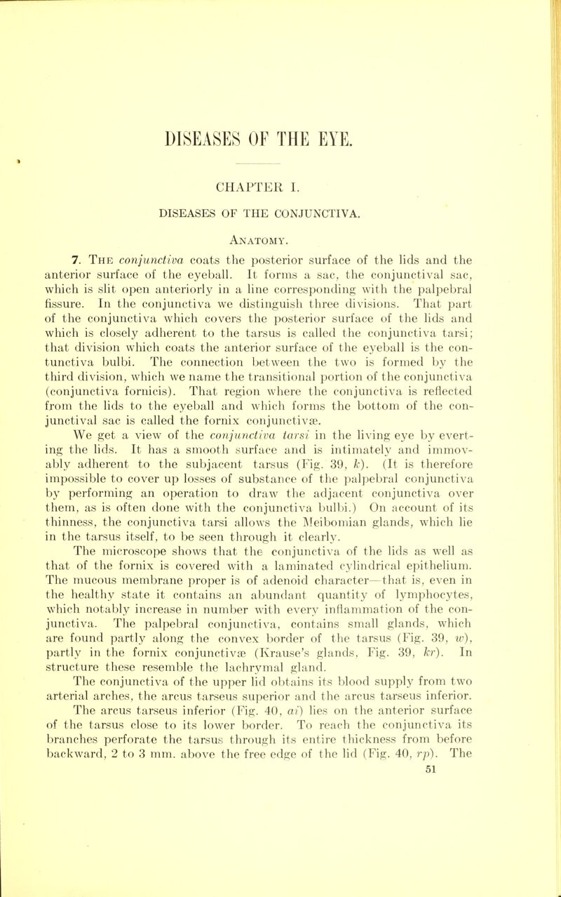 CHAPTER I. DISEASES OF THE CONJUNCTIVA. Anatomy. 7. The conjunctiva coats the posterior surface of the lids and the anterior surface of the eyeball. It forms a sac, the conjunctival sac, which is slit open anteriorly in a line corresponding with the palpebral fissure. In the conjunctiva we distinguish three divisions. That part of the conjunctiva which covers the posterior surface of the lids and which is closely adherent to the tarsus is called the conjunctiva tarsi; that division which coats the anterior surface of the eyeball is the con- tunctiva bulbi. The connection between the two is formed by the third division, which we name the transitional portion of the conjunctiva (conjunctiva fornicis). That region where the conjunctiva is reflected from the lids to the eyeball and which forms the bottom of the con- junctival sac is called the fornix conjunctivae. We get a view of the conjunctiva tarsi in the living eye by evert- ing the lids. It has a smooth surface and is intimately and immov- ably adherent to the subjacent tarsus (Fig. 39, k). (It is therefore impossible to cover up losses of substance of the palpebral conjunctiva by performing an operation to draw the adjacent conjunctiva over them, as is often done with the conjunctiva bulbi.) On account of its thinness, the conjunctiva tarsi allows the Meibomian glands, which lie in the tarsus itself, to be seen through it clearly. The microscope shows that the conjunctiva of the lids as well as that of the fornix is covered with a laminated cylindrical epithelium. The mucous membrane proper is of adenoid character—that is, even in the healthy state it contains an abundant quantity of lymphocytes, which notably increase in number with every inflammation of the con- junctiva. The palpebral conjunctiva, contains small glands, which are found partly along the convex border of the tarsus (Fig. 39, w), partly in the fornix conjunctiva? (Krause's glands, Fig. 39, hr). In structure these resemble the lachrymal gland. The conjunctiva of the upper lid obtains its blood supply from two arterial arches, the arcus tarseus superior and the arcus tarseus inferior. The arcus tarseus inferior (Fig. 40, ai) lies on the anterior surface of the tarsus close to its lower border. To reach the conjunctiva its branches perforate the tarsus through its entire thickness from before backward, 2 to 3 mm. above the free edge of the lid (Fig. 40, rp). The
