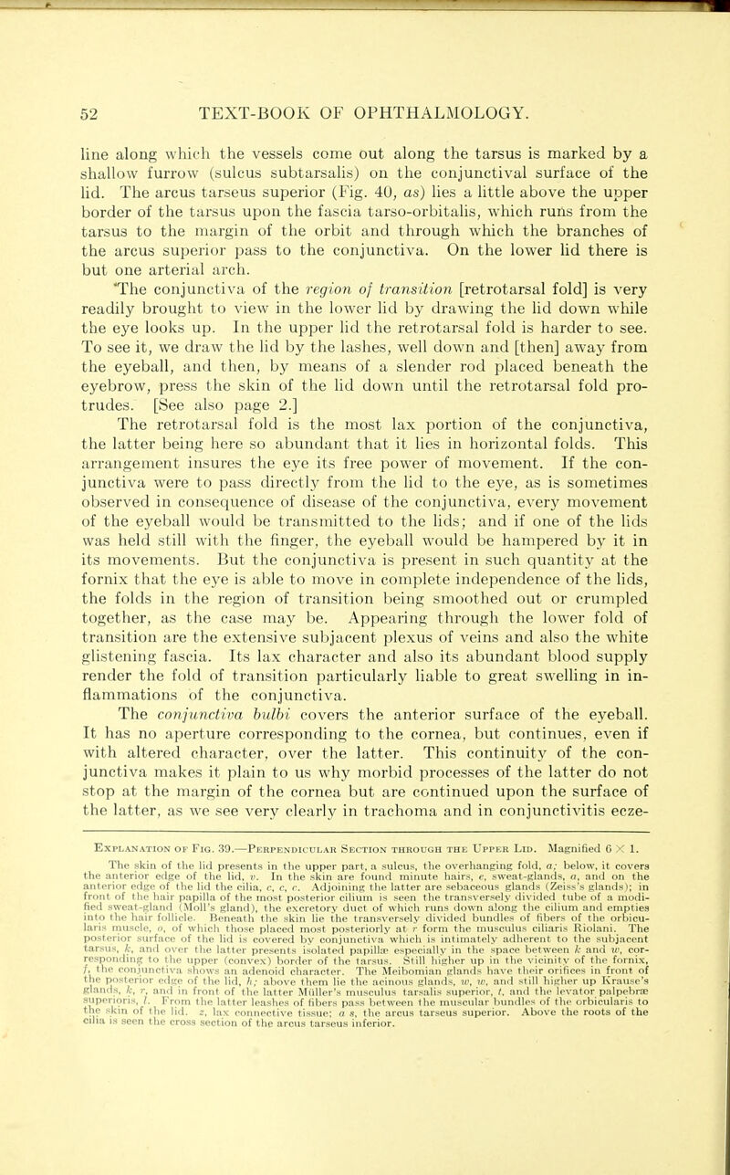 line along which the vessels come out along the tarsus is marked by a shallow furrow (sulcus subtarsalis) on the conjunctival surface of the lid. The arcus tarseus superior (Fig. 40, as) lies a little above the upper border of the tarsus upon the fascia tarso-orbitalis, which runs from the tarsus to the margin of the orbit and through which the branches of the arcus superior pass to the conjunctiva. On the lower lid there is but one arterial arch. The conjunctiva of the region of transition [retrotarsal fold] is very readily brought to view in the lower lid by drawing the lid down while the eye looks up. In the upper lid the retrotarsal fold is harder to see. To see it, we draw the lid by the lashes, well down and [then] away from the eyeball, and then, by means of a slender rod placed beneath the eyebrow, press the skin of the lid down until the retrotarsal fold pro- trudes. [See also page 2.] The retrotarsal fold is the most lax portion of the conjunctiva, the latter being here so abundant that it lies in horizontal folds. This arrangement insures the eye its free power of movement. If the con- junctiva were to pass directly from the lid to the eye, as is sometimes observed in consequence of disease of the conjunctiva, every movement of the eyeball would be transmitted to the lids; and if one of the lids was held still with the finger, the eyeball would be hampered by it in its movements. But the conjunctiva is present in such quantity at the fornix that the eye is able to move in complete independence of the lids, the folds in the region of transition being smoothed out or crumpled together, as the case may be. Appearing through the lower fold of transition are the extensive subjacent plexus of veins and also the white glistening fascia. Its lax character and also its abundant blood supply render the fold of transition particularly liable to great swelling in in- flammations of the conjunctiva. The conjunctiva bulbi covers the anterior surface of the eyeball. It has no aperture corresponding to the cornea, but continues, even if with altered character, over the latter. This continuity of the con- junctiva makes it plain to us why morbid processes of the latter do not stop at the margin of the cornea but are continued upon the surface of the latter, as we see very clearly in trachoma and in conjunctivitis ecze- ExPLAN ATION OF FlG. 39. PERPENDICULAR SECTION THROUGH THE UPPER LlD. Magnified 6X1. The skin of the lid presents in the upper part, a sulcus, the overhanging fold, a; below, it covers the anterior edge of the lid, v. In the skin are found minute hairs, e, sweat-glands, a, and on the anterior edge of the lid the cilia, c, c, c. Adjoining the latter are sebaceous glands (Zeiss's glands); in front of the hair papilla of the most posterior cilium is seen the transversely divided tube of a modi- fied sweat-gland (Moll's gland), the excretory duct of which runs down along the cilium and empties into the hair follicle. Beneath the skin lie the transversely divided bundles of fibers of the orbicu- laris muscle, , of which those placed most posteriorly at r form the musculus ciliaris Riolani. The posterior surface of the lid is covered by conjunctiva which is intimately adherent to the subjacent tarsus, k, and over the latter presents isolated papilla- especially in the space between k and w, cor- responding to the upper (convex) border of the tarsus. Still higher up in the vicinity of the fornix, /, the conjunctiva shows an adenoid character. The Meibomian glands have their orifices in front of the posterior edge of the lid, h; above them lie the acinous glands, w, w, and still higher up Krause's glands, k, r, and in front of the latter Miiller's musculus tarsalis superior, I. and the levator palpebral superioris, /. From the latter leashes of fibers pass between the muscular bundles of the orbicularis to the skin of the lid. z, lax connective tissue; a s, the arcus tarseus superior. Above the roots of the cilia is seen the cross section of the arcus tarseus inferior.
