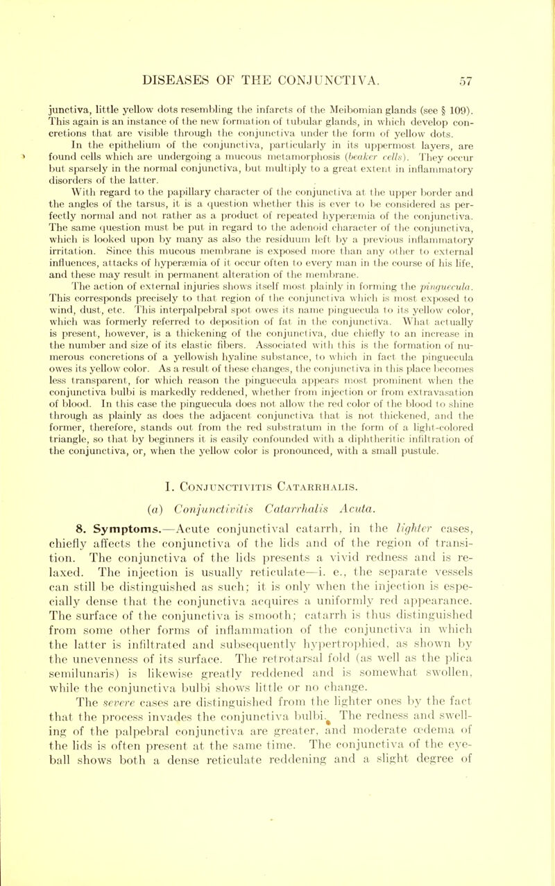 junctiva, little yellow dots resembling the infarcts of the Meibomian glands (see § 109). This again is an instance of the new formation of tubular glands, in which develop con- cretions that are visible through the conjunctiva under the form of yellow dots. In the epithelium of the conjunctiva, particularly in its uppermost layers, are found cells which are undergoing a mucous metamorphosis (beaker cells). They occur but sparsely in the normal conjunctiva, but multiply to a great extent in inflammatory disorders of the latter. With regard to the papillary character of the conjunctiva at the upper border and the angles of the tarsus, it is a question whether this is ever to be considered as per- fectly normal and not. rather as a product of repeated hyperemia of the conjunctiva. The same question must be put in regard to the adenoid character of the conjunctiva, which is looked upon by many as also the residuum left by a previous inflammatory irritation. Since this mucous membrane is exposed more than any other to external influences, attacks of hyperemia of it occur often to every man in the course of his life, and these may result in permanent alterat ion of the membrane. The action of external injuries shows itself most plainly in forming the Pinguecula. This corresponds precisely to that region of the conjunctiva which is most exposed to wind, dust, etc. This interpalpebral spot owes its name Pinguecula to its yellow color, which was formerly referred to deposition of fat in the conjunctiva. What actually is present, however, is a thickening of the conjunctiva, due chiefly to an increase in the number and size of its elastic fibers. Associated with this is the formation of nu- merous concretions of a yellowish hyaline substance, to which in fact the Pinguecula owes its yellow color. As a result of these changes, the conjunctiva in this place I lecomes less transparent, for which reason the Pinguecula appears most prominent when the conjunctiva bulbi is markedly reddened, whether from injection or from extravasation of blood. In this case the pinguecula does not allow the red color of the blood to shine through as plainly as does the adjacent conjunctiva that is not thickened, and the former, therefore, stands out from the red substratum in the form of a light-colored triangle, so that by beginners it is easily confounded with a diphtheritic infiltration of the conjunctiva, or, when the yellow color is pronounced, with a small pustule. I. Conjunctivitis Catarrhalis. (a) Conjunctivitis Catarrhalis Acuta. 8. Symptoms.—Acute conjunctival catarrh, in the lighter cases, chiefly affects the conjunctiva of the lids and of the region of transi- tion. The conjunctiva of the lids presents a vivid redness and is re- laxed. The injection is usually reticulate—i. e., the separate vessels can still be distinguished as such; it is only when the injection is espe- cially dense that the conjunctiva acquires a uniformly red appearance. The surface of the conjunctiva is smooth; catarrh is thus distinguished from some other forms of inflammation of the conjunctiva in which the latter is infiltrated and subsequently hypertrophied, as shown by the unevenness of its surface. The retrotarsal fold (as well as the plica semilunaris) is likewise greatly reddened and is somewhat swollen, while the conjunctiva bulbi shows little or no change. The severe cases are distinguished from the lighter ones by the fact that the process invades the conjunctiva bulbi.^ The redness and swell- ing of the palpebral conjunctiva are greater, and moderate oedema of the lids is often present at the same time. The conjunctiva of the eye- ball shows both a dense reticulate reddening and a slight degree of
