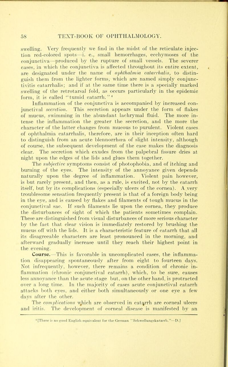 swelling. Very frequently we find in the midst of the reticulate injec- tion red-colored spots—i. e., small hemorrhages, ecchymoses of the conjunctiva—produced by the rupture of small vessels. The severer cases, in which the conjunctiva is affected throughout its entire extent, are designated under the name of ophthalmia catarrhalis, to distin- guish them from the lighter forms, which are named simply conjunc- tivitis catarrhalis; and if at the same time there is a specially marked swelling of the retrotarsal fold, as occurs particularly in the epidemic form, it is called tumid catarrh.4 Inflammation of the conjunctiva is accompanied by increased con- junctival secretion. This secretion appears under the form of flakes of mucus, swimming in the abundant lachrymal fluid. The more in- tense the inflammation the greater the secretion, and the more the character of the latter changes from mucous to purulent. Violent cases of ophthalmia catarrhalis, therefore, are in their inception often hard to distinguish from an acute blennorrhcea of slight intensity, although of course, the subsequent development of the case makes the diagnosis clear. The secretion which exudes from the palpebral fissure dries at night upon the edges of the lids and glues them together. The subjective symptoms consist of photophobia, and of itching and burning of the eyes. The intensity of the annoyance given depends naturally upon the degree of inflammation. Violent pain however, is but rarely present, and then, as a rule, is excited, not by the catarrh itself, but by its complications (especially ulcers of the cornea). A very troublesome sensation frequently present is that of a foreign body being in the eye, and is caused by flakes and filaments of tough mucus in the conjunctival sac. If such filaments lie upon the cornea, they produce the disturbances of sight of which the patients sometimes complain. These are distinguished from visual disturbances of more serious character by the fact that clear vision is immediately restored by brushing the mucus off with the lids. It is a characteristic feature of catarrh that all its disagreeable characters are least pronounced in the morning, and afterward gradually increase until they reach their highest point in the evening. Course.—This is favorable in uncomplicated cases, the inflamma- tion disappearing spontaneously after from eight to fourteen days. Not infrequently, however, there remains a condition of chronic in- flammation (chronic conjunctival catarrh), which, to be sure, causes less annoyance than the acute stage but, on the other hand, is protracted over a long time. In the majority of cases acute conjunctival catarrh attacks both eyes, and either both simultaneously or one eye a few days after the other. The complications wjiich are observed in catarrh are corneal ulcers and iritis. The development of corneal disease is manifested by an