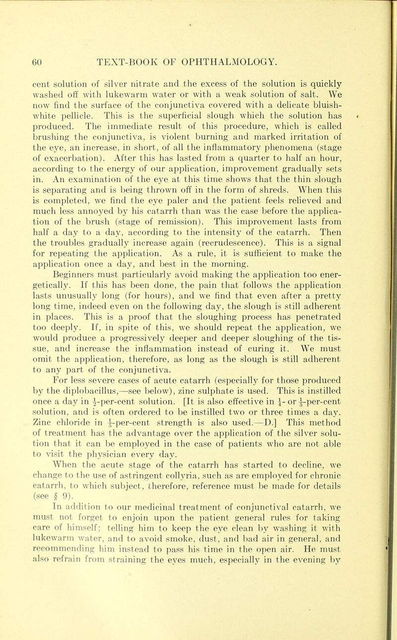 cent solution of silver nitrate and the excess of the solution is quickly- washed off with lukewarm water or with a weak solution of salt. We now find the surface of the conjunctiva covered with a delicate bluish- white pellicle. This is the superficial slough which the solution has produced. The immediate result of this procedure, which is called brushing the conjunctiva, is violent burning and marked irritation of the eye, an increase, in short, of all the inflammatory phenomena (stage of exacerbation). After this has lasted from a quarter to half an hour, according to the energy of our application, improvement gradually sets in. An examination of the eye at this time shows that the thin slough is separating and is being thrown off in the form of shreds. When this is completed, we find the eye paler and the patient feels relieved and much less annoyed by his catarrh than was the case before the applica- tion of the brush (stage of remission). This improvement lasts from half a day to a day, according to the intensity of the catarrh. Then the troubles gradually increase again (recrudescence). This is a signal for repeating the application. As a rule, it is sufficient to make the application once a day, and best in the morning. Beginners must particularly avoid making the application too ener- getically. If this has been done, the pain that follows the application lasts unusually long (for hours), and we find that even after a pretty long time, indeed even on the following day, the slough is still adherent in places. This is a proof that the sloughing process has penetrated too deeply. If, in spite of this, we should repeat the application, we would produce a progressively deeper and deeper sloughing of the tis- sue, and increase the inflammation instead of curing it. We must omit the application, therefore, as long as the slough is still adherent to any part of the conjunctiva. For less severe cases of acute catarrh (especially for those produced by the diplobacillus,—see below), zinc sulphate is used. This is instilled once a day in ^--per-cent solution. [It is also effective in \- or ^-per-cent solution, and is often ordered to be instilled two or three times a day. Zinc chloride in A-per-cent strength is also used.—D.] This method of treatment has the advantage over the application of the silver solu- tion that it can be employed in the case of patients who are not able to visit the physician every day. When the acute stage of the catarrh has started to decline, we change to the use of astringent collyria, such as are employed for chronic catarrh, to which subject, therefore, reference must be made for details (see § 9). In addition to our medicinal treatment of conjunctival catarrh, we must not forget to enjoin upon the patient general rules for taking care of himself; telling him to keep the eye clean by washing it with lukewarm water, and to avoid smoke, dust, and bad air in general, and recommending him instead to pass his time in the open air. He must also refrain from straining the eyes much, especially in the evening by