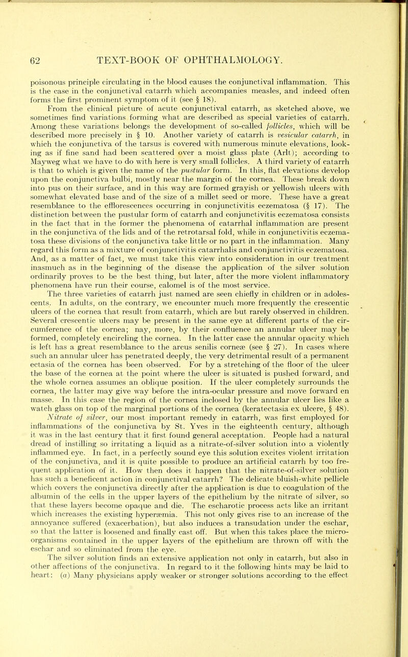 poisonous principle circulating in the blood causes the conjunctival inflammation. This is the case in the conjunctival catarrh which accompanies measles, and indeed often forms the first prominent symptom of it (see § 18). From the clinical picture of acute conjunctival catarrh, as sketched above, we sometimes find variations forming what, are described as special varieties of catarrh. Among these variations belongs the development of so-called follicles, which will be described more precisely in § 10. Another variety of catarrh is vesicular catarrh, in which the conjunctiva of the tarsus is covered with numerous minute elevations, look- ing as if fine sand had been scattered over a moist glass plate (Arlt); according to Mayweg what we have to do with here is very small follicles. A third variety of catarrh is that to which is given the name of the pustular form. In this, flat elevations develop upon the conjunctiva bulbi, mostly near the margin of the cornea. These break down into pus on their surface, and in this way are formed grayish or yellowish ulcers with somewhat elevated base and of the size of a millet seed or more. These have a great resemblance to the efflorescences occurring in conjunctivitis eczematosa (§ 17). The distinction between the pustular form of catarrh and conjunctivitis eczematosa consists in the fact that in the former the phenomena of catarrhal inflammation are present in the conjunctiva of the lids and of the retrotarsal fold, while in conjunctivitis eczema- tosa these divisions of the conjunctiva take little or no part in the inflammation. Many regard this form as a mixture of conjunctivitis catarrhalis and conjunctivitis eczematosa. And, as a matter of fact, we must take this view into consideration in our treatment inasmuch as in the beginning of the disease the application of the silver solution ordinarily proves to be the best thing, but later, after the more violent inflammatory phenomena have run their course, calomel is of the most service. The three varieties of catarrh just named are seen chiefly in children or in adoles- cents. In adults, on the contrary, we encounter much more frequently the crescentic ulcers of the cornea that result from catarrh, which are but rarely observed in children. Several crescentic ulcers may be present in the same eye at different parts of the cir- cumference of the cornea; nay, more, by their confluence an annular ulcer may be formed, completely encircling the cornea. In the latter case the annular opacity which is left has a great resemblance to the arcus senilis cornese (see § 27). In cases where such an annular ulcer has penetrated deeply, the very detrimental result of a permanent ectasia of the cornea has been observed. For by a stretching of the floor of the ulcer the base of the cornea at the point where the ulcer is situated is pushed forward, and the whole cornea assumes an oblique position. If the ulcer completely surrounds the cornea, the latter may give way before the intra-ocular pressure and move forward en masse. In this case the region of the cornea inclosed by the annular ulcer lies like a watch glass on top of the marginal portions of the cornea (keratectasia ex ulcere, § 48). Nitrate of silver, our most important remedy in catarrh, was first employed for inflammations of the conjunctiva by St. Yves in the eighteenth century, although it was in the last century that it first found general acceptation. People had a natural dread of instilling so irritating a liquid as a nitrate-of-silver solution into a violently inflammed eye. In fact, in a perfectly sound eye this solution excites violent irritation of the conjunctiva, and it is quite possible to produce an artificial catarrh by too fre- quent application of it. How then does it happen that the nitrate-of-silver solution has such a beneficent action in conjunctival catarrh? The delicate bluish-white pellicle which covers the conjunctiva directly after the application is due to coagulation of the albumin of the cells in the upper layers of the epithelium by the nitrate of silver, so that these layers become opaque and die. The escharotic process acts like an irritant which increases the existing hyperemia. This not only gives rise to an increase of the annoyance suffered (exacerbation), but also induces a transudation under the eschar, so that the latter is loosened and finally cast off. But when this takes place the micro- organisms contained in the upper layers of the epithelium are thrown off with the eschar and so eliminated from the eye. The silver solution finds an extensive application not only in catarrh, but also in other affections of the conjunctiva. In regard to it the following hints may be laid to heart: (a) Many physicians apply weaker or stronger solutions according to the effect