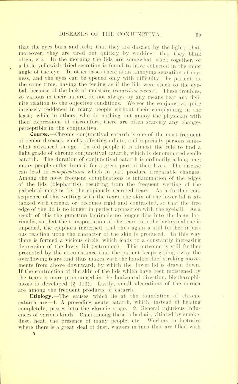 that the. eyes burn and itch; that they are dazzled by the light; that, moreover, they are tired out quickly by working; that they blink often, etc. In the morning the lids are somewhat stuck together, or a little yellowish dried secretion is found to have collected in the inner angle of the eye. In other cases there is an annoying sensation of dry- ness, and the eyes can be opened only with difficulty, the patient, at the same time, having the feeling as if the lids were stuck to the eye- ball because of the lack of moisture (catarrhus siccus). These troubles, so various in their nature, do not always by any means bear any defi- nite relation to the objective conditions. We see the conjunctiva quite intensely reddened in many people without their complaining in the least; while in others, who do nothing but annoy the physician with their expressions of discomfort, there are often scarcely any changes perceptible in the conjunctiva. Course.—Chronic conjunctival catarrh is one of the most frequent of ocular diseases, chiefly affecting adults, and especially persons some- what advanced in age. In old people it is almost the rule to find a light grade of chronic conjunctival catarrh, which is denominated senile catarrh. The duration of conjunctival catarrh is ordinarily a long one; many people suffer from it for a great part of their lives. The disease can lead to complications which in part produce irreparable changes. Among the most frequent complications is inflammation of the edges of the lids (blepharitis), resulting from the frequent wetting of the palpebral margins by the copiously secreted tears. As a further con- sequence of this wetting with the tears, the skin of the lower lid is at- tacked with eczema or becomes rigid and contracted, so that the free edge of the lid is no longer in perfect apposition with the eyeball. As a result of this the punctum lacrimale no longer dips into the lacus lac- rimalis, so that the transportation of the tears into the lachrymal sac is impeded, the epiphora increased, and thus again a still further injuri- ous reaction upon the character of the skin is produced. In this way there is formed a vicious circle, which leads to a constantly increasing depression of the lower lid (ectropion). This outcome is still further promoted by the circumstance that the patient keeps wiping away the overflowing tears, and thus makes with the handkerchief stroking move- ments from above downward, by which the lower lid is drawn down. If the contraction of the skin of the lids which have been moistened by the tears is more pronounced in the horizontal direction, blepharophi- mosis is developed (§ 113). Lastly, small ulcerations of the cornea are among the frequent products of catarrh. Etiology.—The causes which lie at the foundation of chronic catarrh are—1. A preceding acute catarrh, which, instead of healing completely, passes into the chronic stage. 2. General injurious influ- ences of various kinds. Chief among those is bad air, vitiated by smoke, dust, heat, the presence of many people, etc. Workers in factories where there is a great deal of dust, waiters in inns that are filled with 5