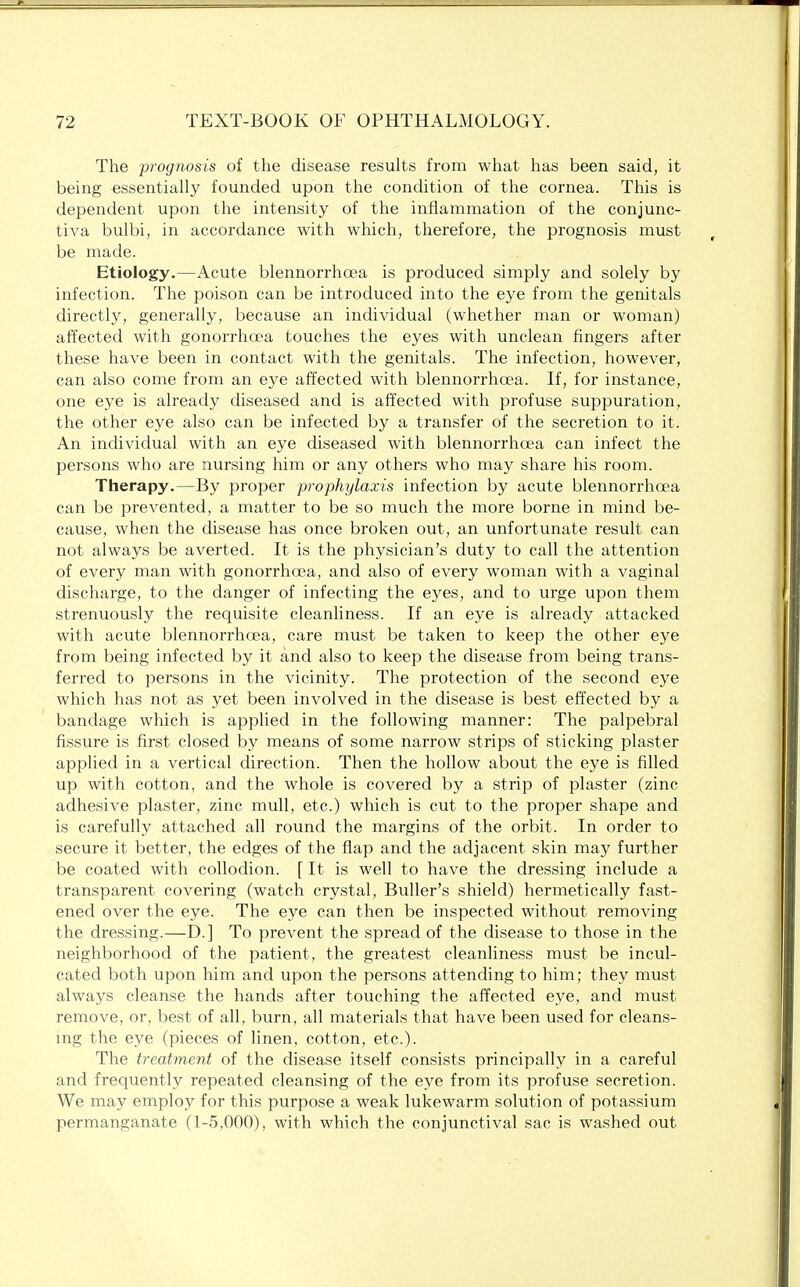 The prognosis of the disease results from what has been said, it being essentially founded upon the condition of the cornea. This is dependent upon the intensity of the inflammation of the conjunc- tiva bulbi, in accordance with which, therefore, the prognosis must be made. Etiology.—Acute blennorrhea is produced simply and solely by infection. The poison can be introduced into the eye from the genitals directly, generally, because an individual (whether man or woman) affected with gonorrhoea touches the eyes with unclean fingers after these have been in contact with the genitals. The infection, however, can also come from an eye affected with blennorrhea. If, for instance, one eye is already diseased and is affected with profuse suppuration, the other eye also can be infected by a transfer of the secretion to it. An individual with an eye diseased with blennorrhcea can infect the persons who are nursing him or any others who may share his room. Therapy.—By proper prophylaxis infection by acute blennorrhea can be prevented, a matter to be so much the more borne in mind be- cause, when the disease has once broken out, an unfortunate result can not always be averted. It is the physician's duty to call the attention of every man with gonorrhea, and also of every woman with a vaginal discharge, to the danger of infecting the eyes, and to urge upon them strenuously the requisite cleanliness. If an eye is already attacked with acute blennorrhea, care must be taken to keep the other eye from being infected by it and also to keep the disease from being trans- ferred to persons in the vicinity. The protection of the second eye which has not as yet been involved in the disease is best effected by a bandage which is applied in the following manner: The palpebral fissure is first closed by means of some narrow strips of sticking plaster applied in a vertical direction. Then the hollow about the eye is filled up with cotton, and the whole is covered by a strip of plaster (zinc adhesive plaster, zinc mull, etc.) which is cut to the proper shape and is carefully attached all round the margins of the orbit. In order to secure it better, the edges of the flap and the adjacent skin may further be coated with collodion. [ It is well to have the dressing include a transparent covering (watch crystal, Buller's shield) hermetically fast- ened over the eye. The eye can then be inspected without removing the dressing.—D.] To prevent the spread of the disease to those in the neighborhood of the patient, the greatest cleanliness must be incul- cated both upon him and upon the persons attending to him; they must always cleanse the hands after touching the affected eye, and must remove, or, best of all, burn, all materials that have been used for cleans- ing the eye (pieces of linen, cotton, etc.). The treatment of the disease itself consists principally in a careful and frequently repeated cleansing of the eye from its profuse secretion. We may employ for this purpose a weak lukewarm solution of potassium permanganate (1-5,000), with which the conjunctival sac is washed out